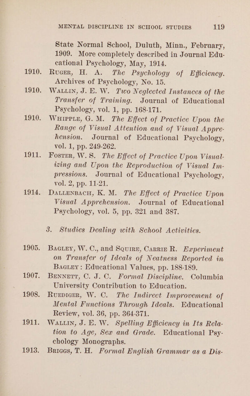 State Normal School, Duluth, Minn., February, 1909. More completely described in Journal Edu- cational Psychology, May, 1914. Rucer, H. A. The Psychology of Efficiency. Archives of Psychology, No. 15. WALLIN, J. E. W. Two Neglected Instances of the Transfer of Training. Journal of Educational Psychology, vol. 1, pp. 168-171. WHIPPLE, G. M. The Effect of Practice Upon the Range of Visual Attention and of Visual Appre- hension. Journal of Educational Psychology, vol. 1, pp. 249-262. Fostrr, W.8. The Effect of Practice Upon Visual- izing and Upon the Reproduction of Visual Im- pressions. Journal of Educational Psychology, vol, 2, pp. 11-21. DattenpacH, K. M. The Effect of Practice Upon Visual Apprehension. Journal of Educational Psychology, vol. 5, pp. 321 and 387. 3. Studies Dealing with School Activities. Baciey, W.C., and Squire, Carrie R. Experiment on Transfer of Ideals of Neatness Reported in BacLey: Educational Values, pp. 188-189. Bennett, C. J. ©. Formal Discipline. Columbia University Contribution to Education. Ruepicer, W. C. The Indirect Improvement of Mental Functions Through Ideals. Educational Review, vol. 36, pp. 364-371. WALLIN, J. E. W. Spelling Efficiency in Its Rela- tion to Age, Sex and Grade. Educational Psy- chology Monographs. Brices, T. H. Formal English Grammar as a Dis-