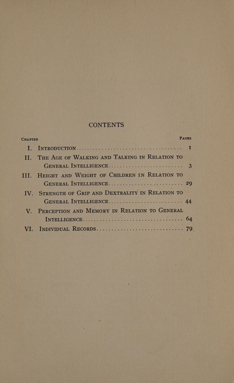 CONTENTS CHAPTER PAGES PATA TRODUCEION Veep an ray eater ciue eye’ ay 1202 AU Lea tage I II. THe AGE oF WALKING AND TALKING IN RELATION TO (GENERAL ENTELLIGHNCE ie iiciy telir eF SA nO ie a Ill. HeicHtT AND WEIGHT OF CHILDREN IN RELATION TO CCENE RAD IN TELDICU NOB) ny Gale sk Ma Th iD 29 IV. STRENGTH OF GRIP AND DEXTRALITY IN RELATION TO (GENERAL INTELEIGENCE ee ek atl NU a V. PERCEPTION AND MEMORY IN RELATION TO GENERAL ENTER ETOENCE Hemi nie Meares nctue aia” aig tay SMe aaa 64 VI. INDIVIDUAL RECORDS