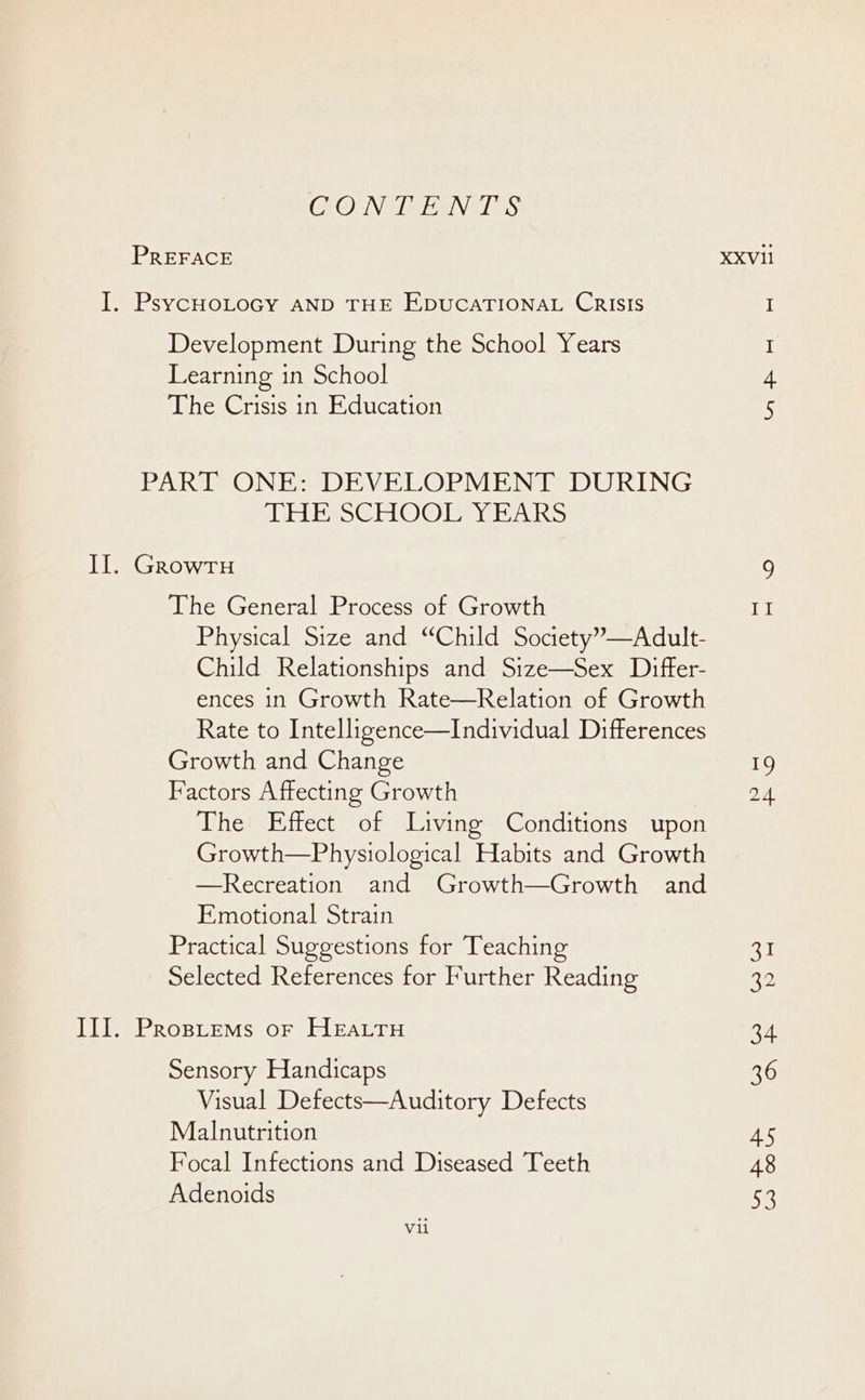 CONTAIN TES PREFACE I. PsycHOLOGY AND THE EDUCATIONAL CRISIS Development During the School Years Learning in School The Crisis in Education PART ONE: DEVELOPMENT DURING THE SCHOOL YEARS Il. GrowruH The General Process of Growth Physical Size and “Child Society”—Adult- Child Relationships and Size—Sex Differ- ences in Growth Rate—Relation of Growth Rate to Intelligence—Individual Differences Growth and Change Factors Affecting Growth The Effect of Living Conditions upon Growth—Physiological Habits and Growth —Recreation and Growth—Growth and Emotional Strain Practical Suggestions for Teaching Selected References for Further Reading TIT.) Prostems or Heatru Sensory Handicaps Visual Defects—Auditory Defects Malnutrition Focal Infections and Diseased Teeth Adenoids 19 2.4 a 22 34 36 45 48 by