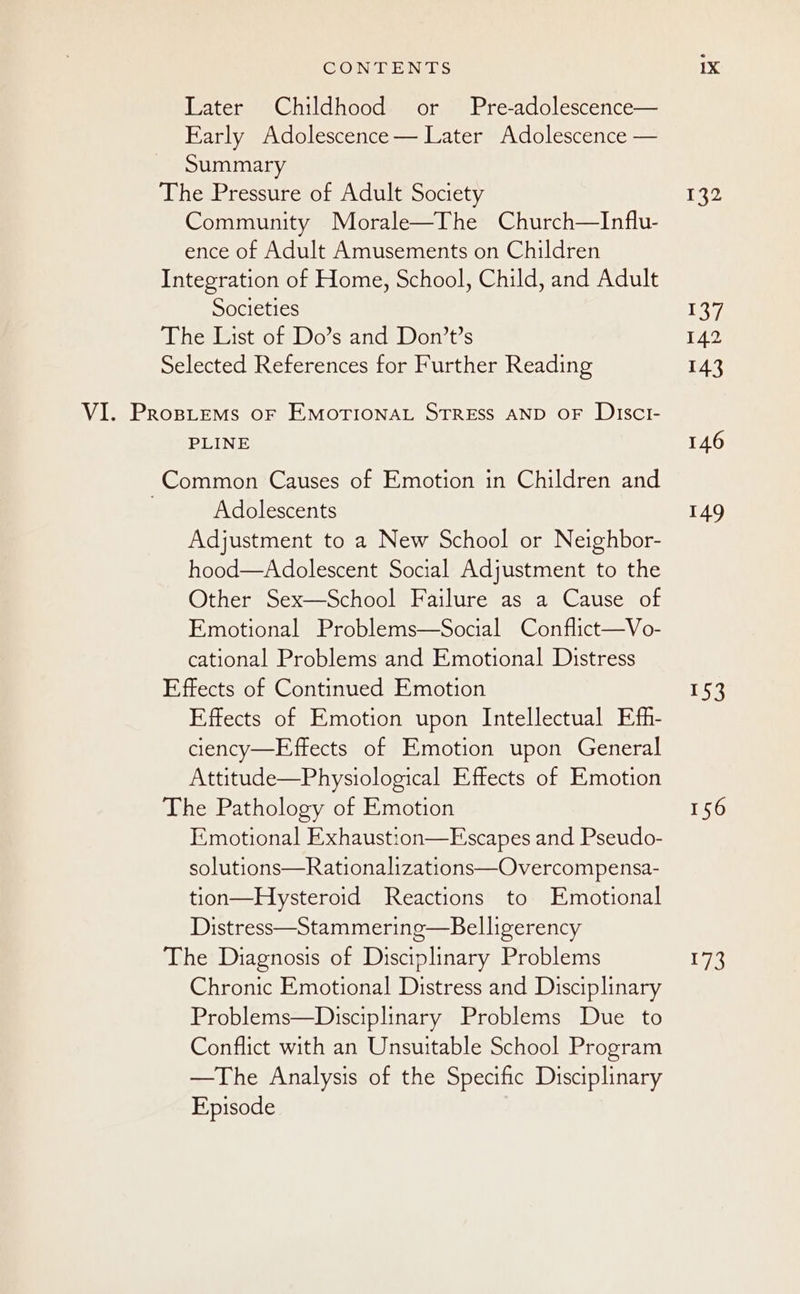 CONFLEN DS Later Childhood or Pre-adolescence— Early Adolescence— Later Adolescence — Summary The Pressure of Adult Society Community Morale—The Church—Influ- ence of Adult Amusements on Children Integration of Home, School, Child, and Adult Societies The List of Do’s and Don’t’s Selected References for Further Reading VI. Prospitems oF EMOTIONAL STRESS AND OF DiscI- PLINE Common Causes of Emotion in Children and Adolescents Adjustment to a New School or Neighbor- hood—Adolescent Social Adjustment to the Other Sex—School Failure as a Cause of Emotional Problems—Social Conflict—Vo- cational Problems and Emotional Distress Effects of Continued Emotion Effects of Emotion upon Intellectual Efh- ciency—Effects of Emotion upon General Attitude—Physiological Effects of Emotion The Pathology of Emotion Emotional Exhaustion—FEscapes and Pseudo- solutions—Rationalizations—Overcompensa- tion—Hysteroid Reactions to Emotional Distress—Stammering—Belligerency The Diagnosis of Disciplinary Problems Chronic Emotional Distress and Disciplinary Problems—Disciplinary Problems Due to Conflict with an Unsuitable School Program —The Analysis of the Specific Disciplinary Episode 132 137 142 143 146 149 153 156 173