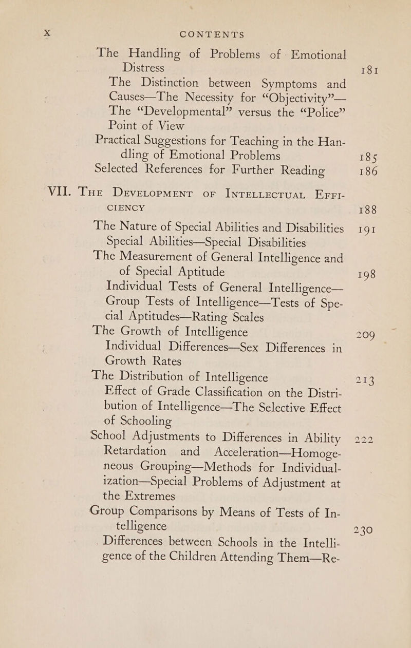 The Handling of Problems of Emotional Distress The Distinction between Symptoms and Causes—The Necessity for “Objectivity”— The “Developmental” versus the “Police” Point of View Practical Suggestions for Teaching in the Han- dling of Emotional Problems Selected References for Further Reading VII. Toe Devetopmenr or InrELLECTUAL EFFL CIENCY The Nature of Special Abilities and Disabilities Special Abilities—Special Disabilities The Measurement of General Intelligence and of Special Aptitude Individual Tests of General Intelligence— Group Tests of Intelligence—Tests of Spe- cial Aptitudes—Rating Scales The Growth of Intelligence Individual Differences—Sex Differences in Growth Rates The Distribution of Intelligence Effect of Grade Classification on the Distri- bution of Intelligence—The Selective Effect of Schooling School Adjustments to Differences in Ability Retardation and Acceleration—Homoge- neous Grouping—Methods for Individual- ization—Special Problems of Adjustment at the Extremes Group Comparisons by Means of Tests of In- telligence . Differences between Schools in the Intelli- gence of the Children Attending Them—Re- 185 186 188