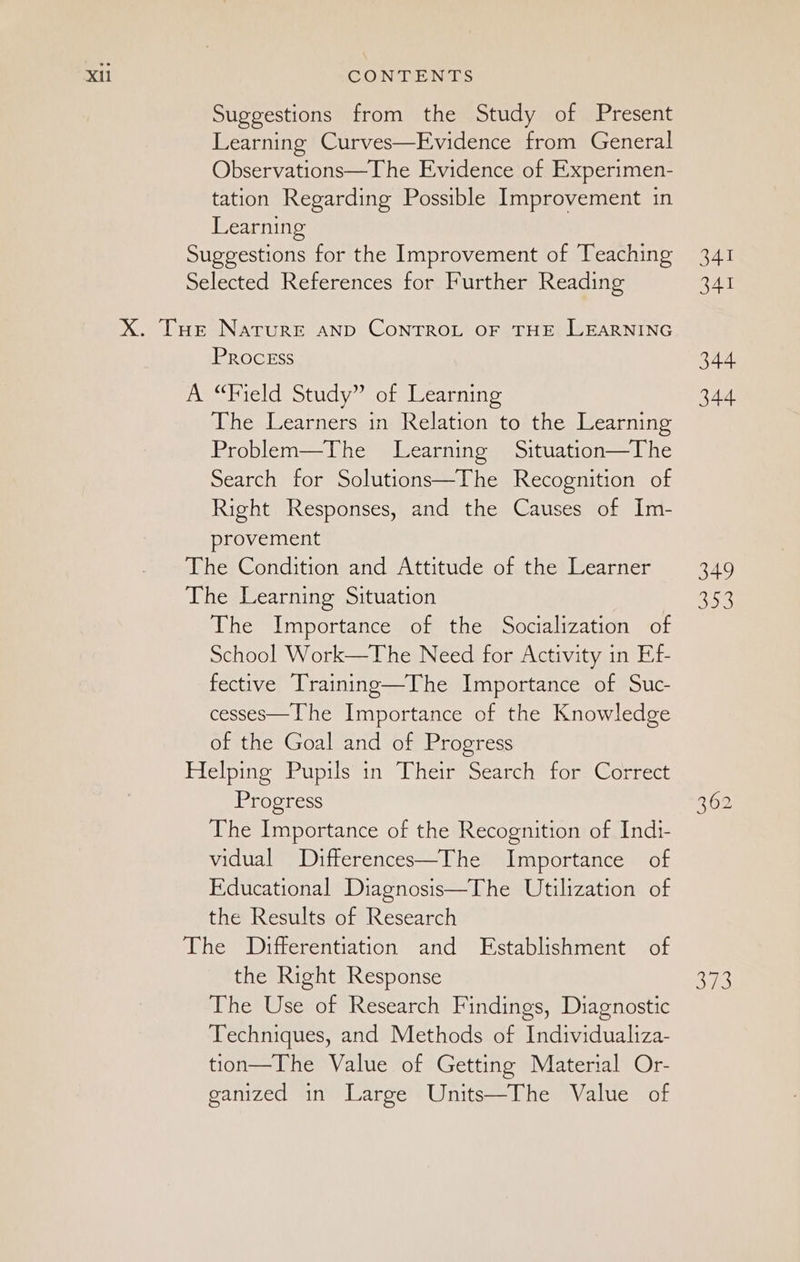 Suggestions from the Study of Present Learning Curves—Evidence from General Observations—The Evidence of Experimen- tation Regarding Possible Improvement in Learning Suggestions for the Improvement of Teaching Selected References for Further Reading X. Tue Narure AND CONTROL OF THE LEARNING Process A “Field Study” of Learning The Learners in Relation to the Learning Problem—The Learning Situation—The Search for Solutions—The Recognition of Right Responses, and the Causes of Im- provement The Condition and Attitude of the Learner The Learning Situation Whe importance ot thespoocmlization or School Work—The Need for Activity in Ef- fective Training—The Importance of Suc- cesses—The Importance of the Knowledge of the Goal and of Progress Helping Pupils in Their Search for Correct Progress The Importance of the Recognition of Indi- vidual Differences—The Importance of Educational Diagnosis—The Utilization of the Results of Research The Differentiation and Establishment of the Right Response The Use of Research Findings, Diagnostic Techniques, and Methods of Individualiza- tion—The Value of Getting Material Or- ganized in Large Units—The Value of 341 341 344 344 349 353 ane