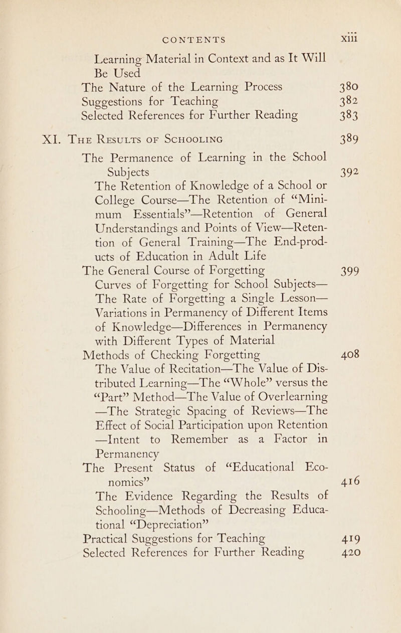 Learning Material in Context and as It Will Be Used The Nature of the Learning Process Suggestions for Teaching Selected References for Further Reading XI. THe Resuttrs or SCHOOLING The Permanence of Learning in the School Subjects The Retention of Knowledge of a School or College Course—The Retention of “Muin1- mum FEssentials”’—Retention of General Understandings and Points of View—Reten- tion of General Training—The End-prod- ucts of Education in Adult Life The General Course of Forgetting Curves of Forgetting for School Subjects— The Rate of Forgetting a Single Lesson— Variations in Permanency of Different Items of Knowledge—Differences in Permanency with Different Types of Material Methods of Checking Forgetting The Value of Recitation—The Value of Dis- tributed Learning—The “Whole” versus the “Part” Method—The Value of Overlearning —The Strategic Spacing of Reviews—The Effect of Social Participation upon Retention Pl ntenteto eRemenioct sss aml actoumeln Permanency The Present Status of “Educational Eco- nomics” The Evidence Regarding the Results of Schooling—Methods of Decreasing Educa- tional “Depreciation” Practical Suggestions for Teaching Selected References for Further Reading XUll 380 382 383 389 392 SUN) 408 AI6 419 420