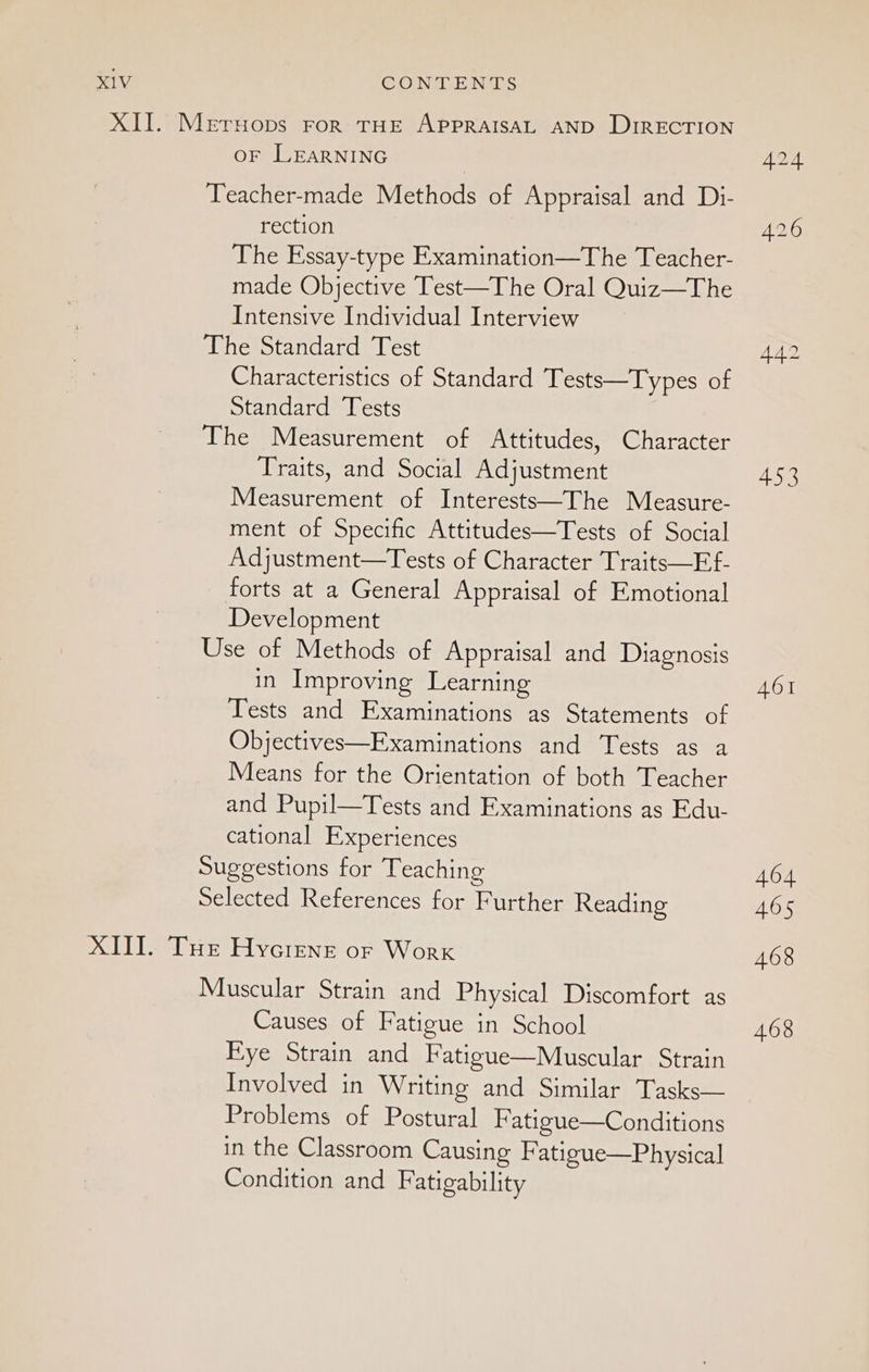 XII. Metruops ror THE APPRAISAL AND DIRECTION oF LEARNING Teacher-made Methods of Appraisal and Di- rection The Essay-type Examination—The Teacher- made Objective Test—The Oral Quiz—The Intensive Individual Interview The Standard Test Characteristics of Standard Tests—Types of Standard Tests The Measurement of Attitudes, Character Traits, and Social Adjustment Measurement of Interests—The Measure- ment of Specific Attitudes—Tests of Social Adjustment—Tests of Character Traits—Ef- forts at a General Appraisal of Emotional Development Use of Methods. of Appraisal and Diagnosis in Improving Learning Tests and Examinations as Statements of Objectives—Examinations and Tests as a Means for the Orientation of both Teacher and Pupil—Tests and Examinations as Edu- cational Experiences Suggestions for Teaching Selected References for Further Reading XIII. Tur Hycrene or Worx Muscular Strain and Physical Discomfort as Causes of Fatigue in School Eye Strain and Fatigue—Muscular Strain Involved in Writing and Similar Tasks— Problems of Postural Fatigue—Conditions in the Classroom Causing Fatigue—Physical Condition and Fatigability 442 453 461 464 465 468 468