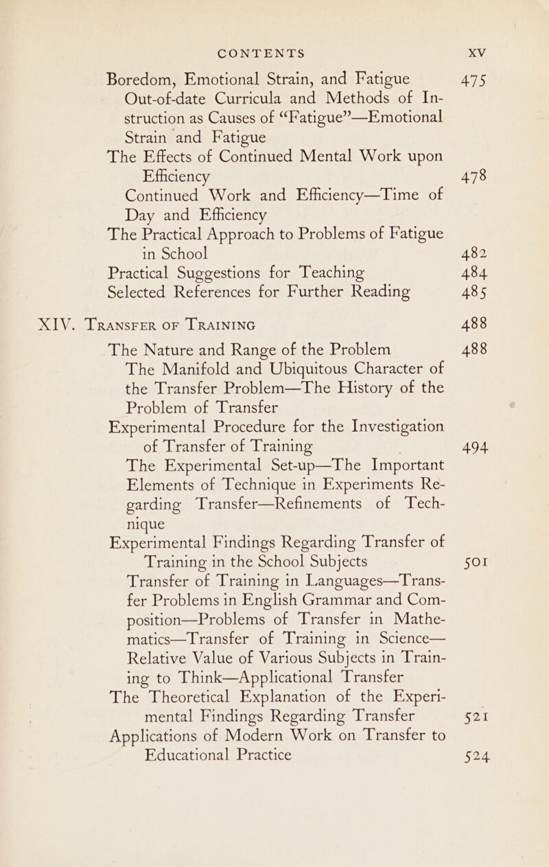 Boredom, Emotional Strain, and Fatigue Out-of-date Curricula and Methods of In- struction as Causes of “Fatigue”—Emotional Strain and Fatigue The Effects of Continued Mental Work upon Efficiency Continued Work and Efficiency—Time of Day and Efficiency The Practical Approach to Problems of Fatigue in School Practical Suggestions for Teaching Selected References for Further Reading The Nature and Range of the Problem The Manifold and Ubiquitous Character of the Transfer Problem—The History of the Problem of Transfer Experimental Procedure for the Investigation of Transfer of Training The Experimental Set-up—The Important Elements of Technique in Experiments Re- garding Transfer—Refinements of Tech- nique Experimental Findings Regarding Transfer of Training in the School Subjects Transfer of Training in Languages—Trans- fer Problems in English Grammar and Com- position—Problems of Transfer in Mathe- matics—Transfer of Training in Science— Relative Value of Various Subjects in Train- ing to Think—Applicational Transfer The Theoretical Explanation of the Experi- mental Findings Regarding Transfer Applications of Modern Work on Transfer to Educational Practice 475 478 482 484 485 488 488 494 SOI 521 52.4