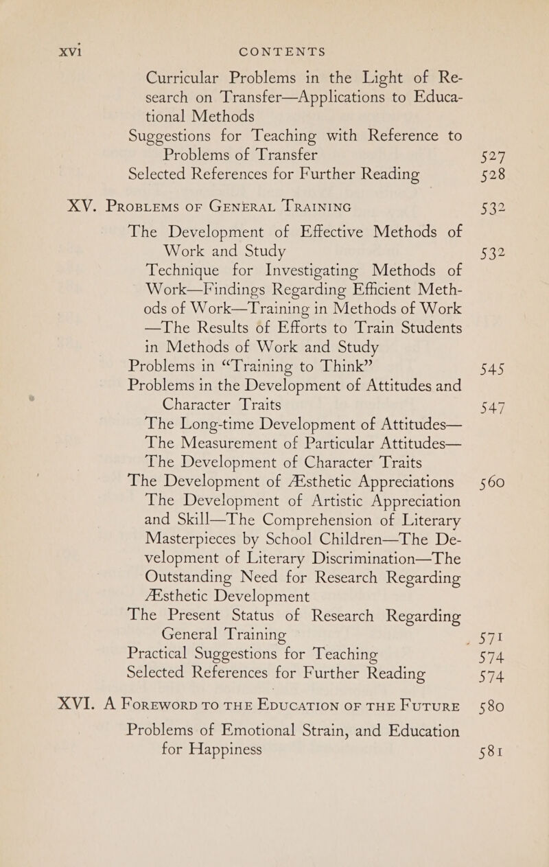 Curricular Problems in the Light of Re- search on Transfer—Applications to Educa- tional Methods Suggestions for Teaching with Reference to Problems of Transfer S27 Selected References for Further Reading 528 XV. Propiems or GENERAL [TRAINING 52 The Development of Effective Methods of Work and Study 532 Technique for Investigating Methods of Work—Findings Regarding Efficient Meth- ods of Work—Training in Methods of Work —The Results of Efforts to Train Students in Methods of Work and Study Problems in “Training to Think” 545 Problems in the Development of Attitudes and Gharacters | raits yl The Long-time Development of Attitudes— The Measurement of Particular Attitudes— The Development of Character Traits The Development of A‘sthetic Appreciations 560 The Development of Artistic Appreciation and Skill—The Comprehension of Literary Masterpieces by School Children—The De- velopment of Literary Discrimination—The Outstanding Need for Research Regarding Aksthetic Development The Present Status of Research Regarding General Training sail Practical Suggestions for Teaching 574 Selected References for Further Reading 574 XVI. A Foreword To THE EpucaTION OF THE FuTURE 580 Problems of Emotional Strain, and Education for Happiness 581