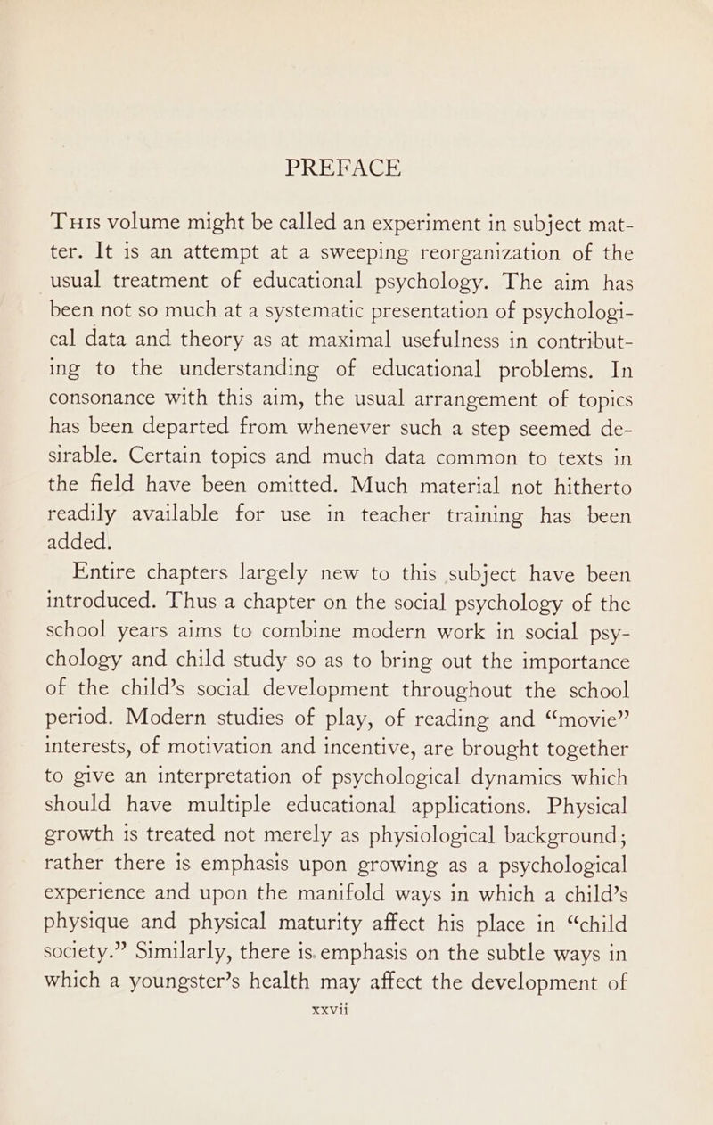 PREFACE Tus volume might be called an experiment in subject mat- ter. It is an attempt at a sweeping reorganization of the usual treatment of educational psychology. The aim has been not so much at a systematic presentation of psychologi- cal data and theory as at maximal usefulness in contribut- ing to the understanding of educational problems. In consonance with this aim, the usual arrangement of topics has been departed from whenever such a step seemed de- sirable. Certain topics and much data common to texts in the field have been omitted. Much material not hitherto readily available for use in teacher training has been added. Entire chapters largely new to this subject have been introduced. Thus a chapter on the social psychology of the school years aims to combine modern work in social psy- chology and child study so as to bring out the importance of the child’s social development throughout the school period. Modern studies of play, of reading and “movie” interests, of motivation and incentive, are brought together to give an interpretation of psychological dynamics which should have multiple educational applications. Physical growth 1s treated not merely as physiological background; rather there is emphasis upon growing as a psychological experience and upon the manifold ways in which a child’s physique and physical maturity affect his place in “child society.” Similarly, there is.emphasis on the subtle ways in which a youngster’s health may affect the development of XXV1i