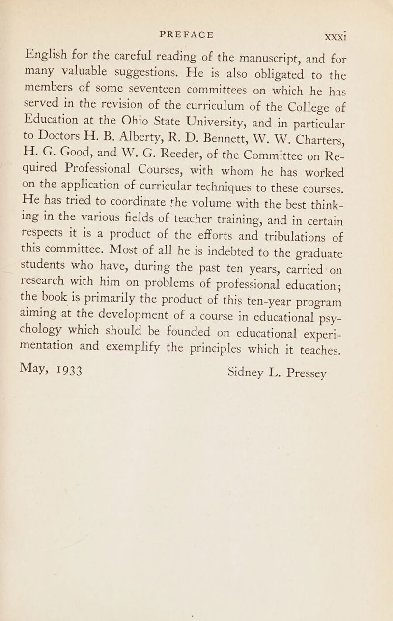 English for the careful reading of the manuscript, and for many valuable suggestions. He is also obligated to the members of some seventeen committees on which he has served in the revision of the curriculum of the College of Education at the Ohio State University, and in particular to Doctors H. B. Alberty, R. D. Bennett, W. W. Charters, H. G. Good, and W. G. Reeder, of the Committee on Re- quired Professional Courses, with whom he has worked on the application of curricular techniques to these courses. He has tried to coordinate the volume with the best think- ing in the various fields of teacher training, and in certain respects it is a product of the efforts and tribulations of this committee. Most of all he is indebted to the graduate students who have, during the past ten years, carried on research with him on problems of professional education; the book is primarily the product of this ten-year program aiming at the development of a course in educational psy- chology which should be founded on educational expe. mentation and exemplify the principles which it teaches. May, 1933 sidney L. Pressey