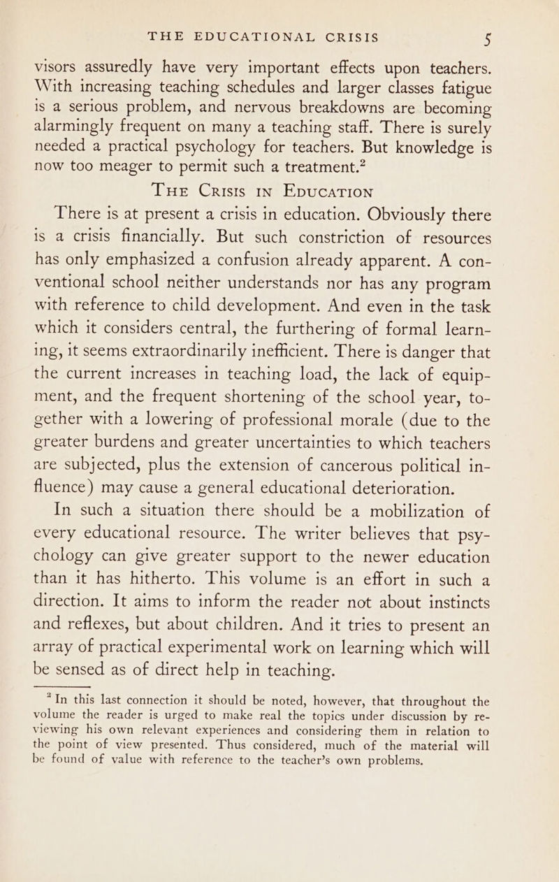 visors assuredly have very important effects upon teachers. With increasing teaching schedules and larger classes fatigue 1s a serious problem, and nervous breakdowns are becoming alarmingly frequent on many a teaching staff. There is surely needed a practical psychology for teachers. But knowledge is now too meager to permit such a treatment.” THE Crists in Epucation There is at present a crisis in education. Obviously there is a crisis financially. But such constriction of resources has only emphasized a confusion already apparent. A con- ventional school neither understands nor has any program with reference to child development. And even in the task which it considers central, the furthering of formal learn- ing, it seems extraordinarily inefficient. There is danger that the current increases in teaching load, the lack of equip- ment, and the frequent shortening of the school year, to- gether with a lowering of professional morale (due to the greater burdens and greater uncertainties to which teachers are subjected, plus the extension of cancerous political in- fluence) may cause a general educational deterioration. In such a situation there should be a mobilization of every educational resource. The writer believes that psy- chology can give greater support to the newer education than it has hitherto. This volume is an effort in such a direction. It aims to inform the reader not about instincts and reflexes, but about children. And it tries to present an array of practical experimental work on learning which will be sensed as of direct help in teaching. “In this last connection it should be noted, however, that throughout the volume the reader is urged to make real the topics under discussion by re- viewing his own relevant experiences and considering them in relation to the point of view presented. Thus considered, much of the material will be found of value with reference to the teacher’s own problems.