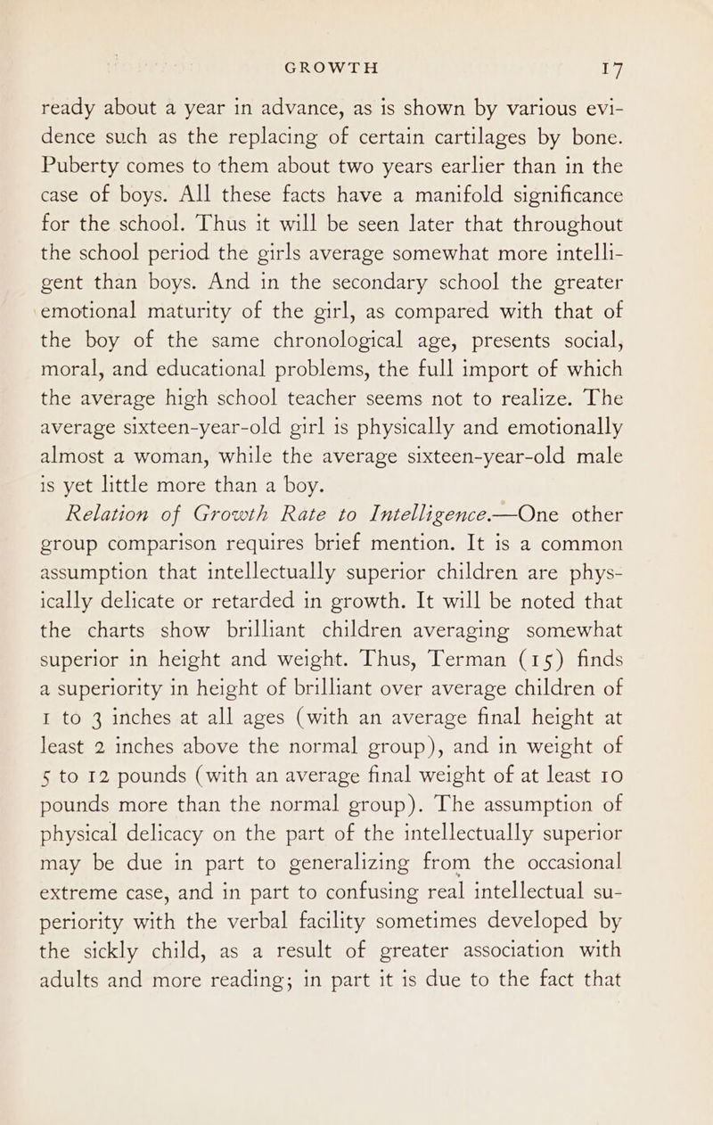 ready about a year in advance, as is shown by various evi- dence such as the replacing of certain cartilages by bone. Puberty comes to them about two years earlier than in the case of boys. All these facts have a manifold significance for the school. Thus it will be seen later that throughout the school period the girls average somewhat more intelli- gent than boys. And in the secondary school the greater emotional maturity of the girl, as compared with that of the boy of the same chronological age, presents social, moral, and educational problems, the full import of which the average high school teacher seems not to realize. The average sixteen-year-old girl is physically and emotionally almost a woman, while the average sixteen-year-old male is yet little more than a boy. Relation of Growth Rate to Intelligence-—One other group comparison requires brief mention. It is a common assumption that intellectually superior children are phys- ically delicate or retarded in growth. It will be noted that the charts show brilliant children averaging somewhat superior in height and weight. Thus, Terman (15) finds a superiority in height of brillant over average children of I to 3 inches at all ages (with an average final height at least 2 inches above the normal group), and in weight of 5 to 12 pounds (with an average final weight of at least 10 pounds more than the normal group). The assumption of physical delicacy on the part of the intellectually superior may be due in part to generalizing from the occasional extreme case, and in part to confusing real intellectual su- periority with the verbal facility sometimes developed by the sickly child, as a result of greater association with adults and more reading; in part it is due to the fact that