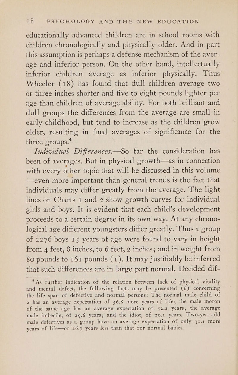 educationally advanced children are in school rooms with children chronologically and physically older. And in part this assumption is perhaps a defense mechanism of the aver- age and inferior person. On the other hand, intellectually inferior children average as inferior physically. Thus Wheeler (18) has found that dull children average two or three inches shorter and five to eight pounds lighter per age than children of average ability. For both brilliant and dull groups the differences from the average are small in early childhood, but tend to increase as the children grow older, resulting in final averages of significance for the three groups.” Individual Differences—So far the consideration has been of averages. But in physical growth—as in connection with every other topic that will be discussed in this volume —even more important than general trends is the fact that individuals may differ greatly from the average. The light lines on Charts 1 and 2 show growth curves for individual girls and boys. It is evident that each child’s development proceeds to a certain degree in its own way. At any chrono- logical age different youngsters differ greatly. Thus a group of 2276 boys 15 years of age were found to vary in height from 4 feet, 8 inches, to 6 feet, 2 inches; and in weight from 80 pounds to 161 pounds (1). It may justifiably be inferred that such differences are in large part normal. Decided dif- “As further indication of the relation between lack of physical vitality and mental defect, the following facts may be presented (6) concerning the life span of defective and normal persons: The normal male child of 2 has an average expectation of 56.8 more years of life; the male moron of the same age has an average expectation of 52.2 years; the average male imbecile, of 29.6 years; and the idiot, of 20.1 years. Two-year-old male defectives as a group have an average expectation of only 30.1 more years of life—or 26.7 years less than that for normal babies.