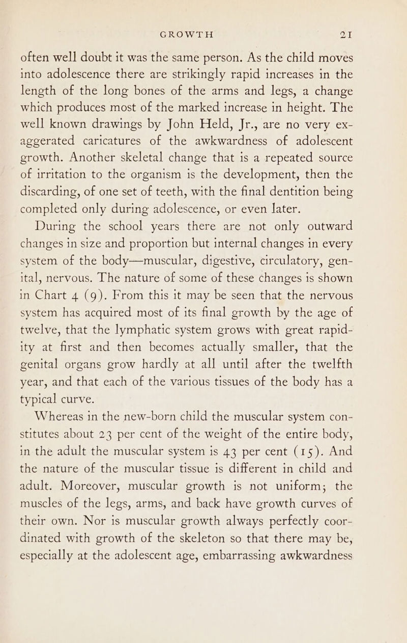 often well doubt it was the same person. As the child moves into adolescence there are strikingly rapid increases in the length of the long bones of the arms and legs, a change which produces most of the marked increase in height. The well known drawings by John Held, Jr., are no very ex- aggerated caricatures of the awkwardness of adolescent growth. Another skeletal change that is a repeated source of irritation to the organism is the development, then the discarding, of one set of teeth, with the final dentition being completed only during adolescence, or even later. During the school years there are not only outward changes in size and proportion but internal changes in every system of the body—muscular, digestive, circulatory, gen- ital, nervous. The nature of some of these changes is shown in Chart 4 (9). From this it may be seen that the nervous system has acquired most of its final growth by the age of twelve, that the lymphatic system grows with great rapid- ity at first and then becomes actually smaller, that the genital organs grow hardly at all until after the twelfth year, and that each of the various tissues of the body has a typical curve. Whereas in the new-born child the muscular system con- stitutes about 23 per cent of the weight of the entire body, in the adult the muscular system is 43 per cent (15). And the nature of the muscular tissue is different in child and adult. Moreover, muscular growth is not uniform; the muscles of the legs, arms, and back have growth curves of their own. Nor is muscular growth always perfectly coor- dinated with growth of the skeleton so that there may be, especially at the adolescent age, embarrassing awkwardness