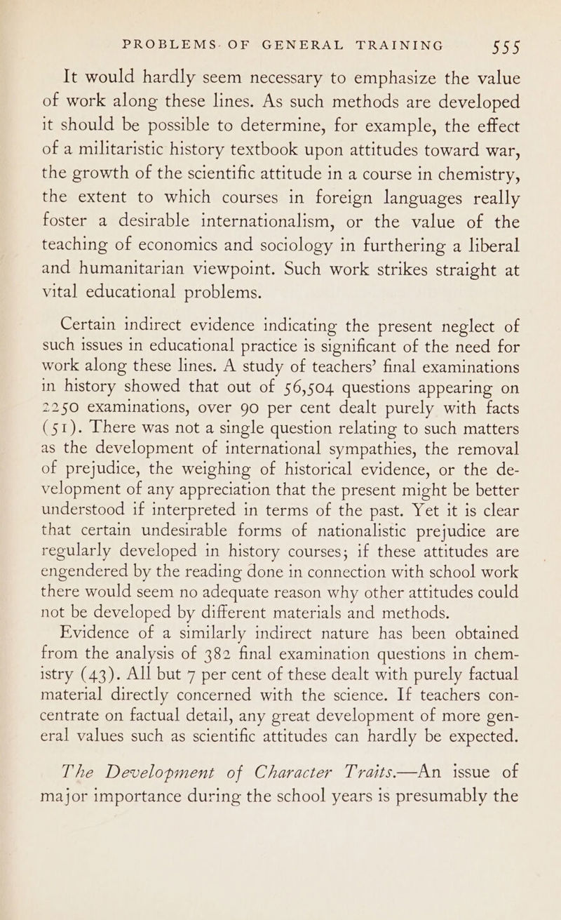 It would hardly seem necessary to emphasize the value of work along these lines. As such methods are developed it should be possible to determine, for example, the effect of a militaristic history textbook upon attitudes toward war, the growth of the scientific attitude in a course in chemistry, the extent to which courses in foreign languages really foster a desirable internationalism, or the value of the teaching of economics and sociology in furthering a liberal and humanitarian viewpoint. Such work strikes straight at vital educational problems. Certain indirect evidence indicating the present neglect of such issues in educational practice is significant of the need for work along these lines. A study of teachers’ final examinations in history showed that out of 56,504 questions appearing on 2250 examinations, over 90 per cent dealt purely with facts (51). There was not a single question relating to such matters as the development of international sympathies, the removal of prejudice, the weighing of historical evidence, or the de- velopment of any appreciation that the present might be better understood if interpreted in terms of the past. Yet it is clear that certain undesirable forms of nationalistic prejudice are regularly developed in history courses; if these attitudes are engendered by the reading done in connection with school work there would seem no adequate reason why other attitudes could not be developed by different materials and methods. Evidence of a similarly indirect nature has been obtained from the analysis of 382 final examination questions in chem- istry (43). All but 7 per cent of these dealt with purely factual material directly concerned with the science. If teachers con- centrate on factual detail, any great development of more gen- eral values such as scientific attitudes can hardly be expected. The Development of Character Traits—An issue of major importance during the school years is presumably the