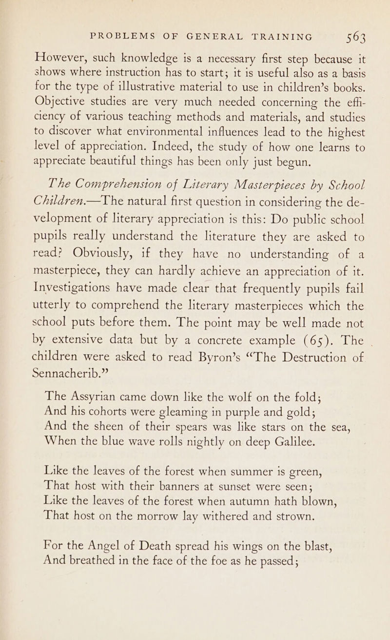 However, such knowledge is a necessary first step because it shows where instruction has to start; it is useful also as a basis for the type of illustrative material to use in children’s books. Objective studies are very much needed concerning the efh- ciency of various teaching methods and materials, and studies to discover what environmental influences lead to the highest level of appreciation. Indeed, the study of how one learns to appreciate beautiful things has been only just begun. The Comprehension of Literary Masterpieces by School Children.—The natural first question in considering the de- velopment of literary appreciation is this: Do public school pupils really understand the literature they are asked to read? Obviously, if they have no understanding of a masterpiece, they can hardly achieve an appreciation of it. Investigations have made clear that frequently pupils fail utterly to comprehend the literary masterpieces which the school puts before them. The point may be well made not by extensive data but by a concrete example (65). The . children were asked to read Byron’s “The Destruction of Sennacherib.” The Assyrian came down like the wolf on the fold; And his cohorts were gleaming in purple and gold; And the sheen of their spears was like stars on the sea, When the blue wave rolls nightly on deep Galilee. Like the leaves of the forest when summer is green, That host with their banners at sunset were seen; Like the leaves of the forest when autumn hath blown, That host on the morrow lay withered and strown. For the Angel of Death spread his wings on the blast, And breathed in the face of the foe as he passed ;