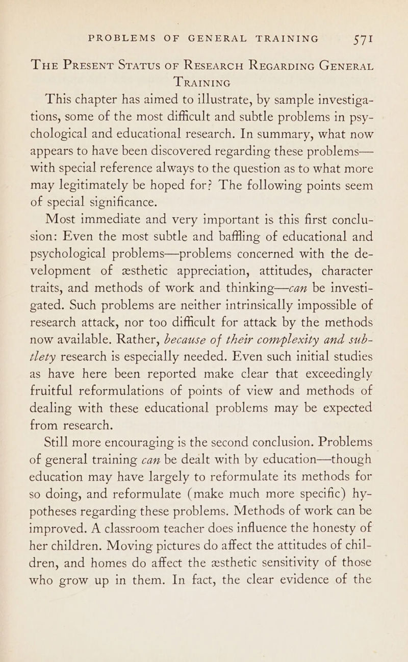 THE Present STATUS OF RESEARCH REGARDING GENERAL TRAINING This chapter has aimed to illustrate, by sample investiga- tions, some of the most difficult and subtle problems in psy- chological and educational research. In summary, what now appears to have been discovered regarding these problems— with special reference always to the question as to what more may legitimately be hoped for? The following points seem of special significance. Most immediate and very important is this first conclu- sion: Even the most subtle and baffling of educational and psychological problems—problems concerned with the de- velopment of esthetic appreciation, attitudes, character traits, and methods of work and thinking—can be investi- gated. Such problems are neither intrinsically impossible of research attack, nor too difficult for attack by the methods now available. Rather, because of their complexity and sub- tlety research is especially needed. Even such initial studies as have here been reported make clear that exceedingly fruitful reformulations of points of view and methods of dealing with these educational problems may be expected from research. Still more encouraging is the second conclusion. Problems of general training can be dealt with by education—though education may have largely to reformulate its methods for so doing, and reformulate (make much more specific) hy- potheses regarding these problems. Methods of work can be improved. A classroom teacher does influence the honesty of her children. Moving pictures do affect the attitudes of chil- dren, and homes do affect the esthetic sensitivity of those who grow up in them. In fact, the clear evidence of the