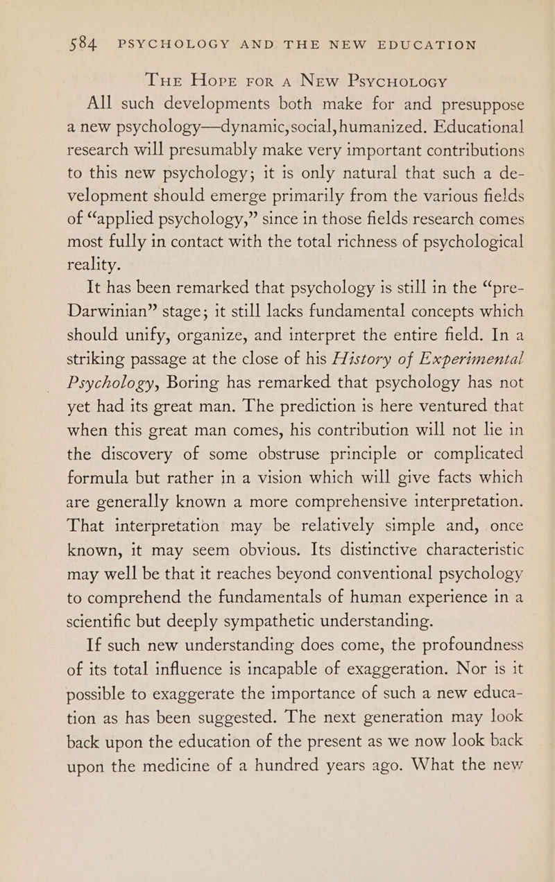 Tue Hope ror a New PsycuHorocy All such developments both make for and presuppose a new psychology—dynamic, social, humanized. Educational research will presumably make very important contributions to this new psychology; it is only natural that such a de- velopment should emerge primarily from the various fields of “applied psychology,” since in those fields research comes most fully in contact with the total richness of psychological reality. It has been remarked that psychology is still in the “pre- Darwinian” stage; it still lacks fundamental concepts which should unify, organize, and interpret the entire field. In a striking passage at the close of his History of Experimental Psychology, Boring has remarked that psychology has not yet had its great man. The prediction is here ventured that when this great man comes, his contribution will not lie in the discovery of some obstruse principle or complicated formula but rather in a vision which will give facts which are generally known a more comprehensive interpretation. That interpretation may be relatively simple and, once known, it may seem obvious. Its distinctive characteristic may well be that it reaches beyond conventional psychology to comprehend the fundamentals of human experience in a scientific but deeply sympathetic understanding. If such new understanding does come, the profoundness of its total influence is incapable of exaggeration. Nor is it possible to exaggerate the importance of such a new educa- tion as has been suggested. The next generation may look back upon the education of the present as we now look back upon the medicine of a hundred years ago. What the new