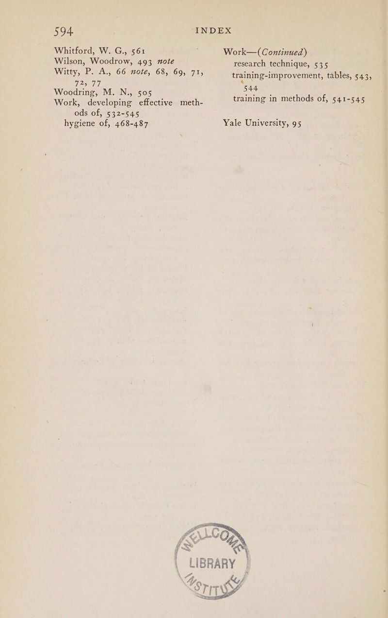 594. | INDEX Whitford, W. G., 561 Work—( Continued) Wilson, Woodrow, 493 note research technique, 535 Witty, P. A., 66 mote, 68, 69, 71, training-improvement, tables, 543, 72) 77 . 544 Woodri M. N. Me pee ooaring, 5 OD training in methods of, 541-545 Work, developing effective meth- ods of, 532-545 hygiene of, 468-487 Yale University, 95 Bee LIBRARY | o, “A SI, q rity