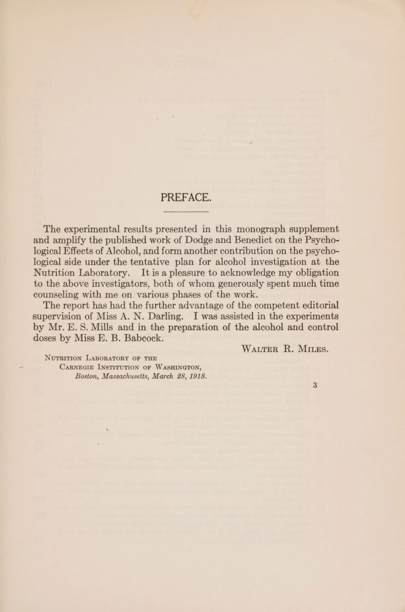 PREFACE. The experimental results presented in this monograph supplement and amplify the published work of Dodge and Benedict on the Psycho- logical Effects of Alcohol, and form another contribution on the psycho- logical side under the tentative plan for alcohol investigation at the Nutrition Laboratory. It is a pleasure to acknowledge my obligation to the above investigators, both of whom generously spent much time counseling with me on various phases of the work. The report has had the further advantage of the competent editorial supervision of Miss A. N. Darling. I was assisted in the experiments by Mr. E. S. Mills and in the preparation of the alcohol and control doses by Miss E. B. Babcock. WaLTER R. MILEs. NUTRITION LABORATORY OF THE CARNEGIE INSTITUTION OF WASHINGTON, Boston, Massachusetts, March 28, 1918.