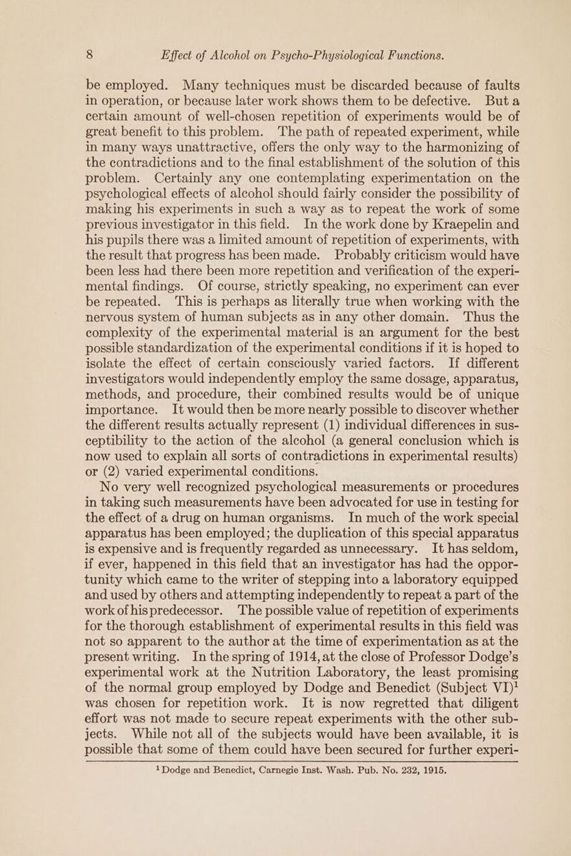 be employed. Many techniques must be discarded because of faults in operation, or because later work shows them to be defective. Buta certain amount of well-chosen repetition of experiments would be of great benefit to this problem. ‘The path of repeated experiment, while in many ways unattractive, offers the only way to the harmonizing of the contradictions and to the final establishment of the solution of this problem. Certainly any one contemplating experimentation on the psychological effects of alcohol should fairly consider the possibility of making his experiments in such a way as to repeat the work of some previous investigator in this field. In the work done by Kraepelin and his pupils there was a limited amount of repetition of experiments, with the result that progress has been made. Probably criticism would have been less had there been more repetition and verification of the experi- mental findings. Of course, strictly speaking, no experiment can ever be repeated. This is perhaps as literally true when working with the nervous system of human subjects as in any other domain. Thus the complexity of the experimental material is an argument for the best possible standardization of the experimental conditions if it is hoped to isolate the effect of certain consciously varied factors. If different investigators would independently employ the same dosage, apparatus, methods, and procedure, their combined results would be of unique importance. It would then be more nearly possible to discover whether the different results actually represent (1) individual differences in sus- ceptibility to the action of the alcohol (a general conclusion which is now used to explain all sorts of contradictions in experimental results) or (2) varied experimental conditions. No very well recognized psychological measurements or procedures in taking such measurements have been advocated for use in testing for the effect of a drug on human organisms. In much of the work special apparatus has been employed; the duplication of this special apparatus is expensive and is frequently regarded as unnecessary. It has seldom, if ever, happened in this field that an investigator has had the oppor- tunity which came to the writer of stepping into a laboratory equipped and used by others and attempting independently to repeat a part of the work of hispredecessor. The possible value of repetition of experiments for the thorough establishment of experimental results in this field was not so apparent to the author at the time of experimentation as at the present writing. In the spring of 1914, at the close of Professor Dodge’s experimental work at the Nutrition Laboratory, the least promising of the normal group employed by Dodge and Benedict (Subject VI)? was chosen for repetition work. It is now regretted that diligent effort was not made to secure repeat experiments with the other sub- jects. While not all of the subjects would have been available, it is possible that some of them could have been secured for further experi-