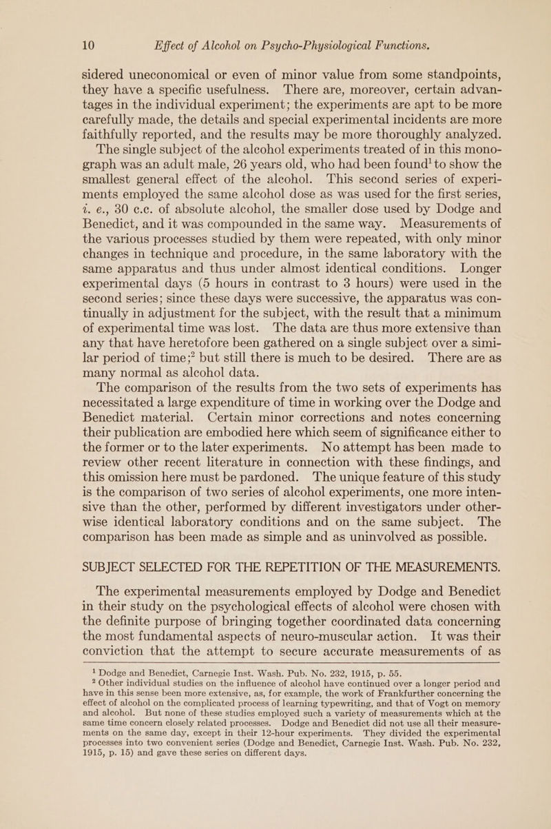 sidered uneconomical or even of minor value from some standpoints, they have a specific usefulness. ‘There are, moreover, certain advan- tages in the individual experiment; the experiments are apt to be more carefully made, the details and special experimental incidents are more faithfully reported, and the results may be more thoroughly analyzed. The single subject of the alcohol experiments treated of in this mono- graph was an adult male, 26 years old, who had been found’ to show the smallest general effect of the alcohol. This second series of experi- ments employed the same alcohol dose as was used for the first series, 1. €., 30 ¢.c. of absolute alcohol, the smaller dose used by Dodge and Benedict, and it was compounded in the same way. Measurements of the various processes studied by them were repeated, with only minor changes in technique and procedure, in the same laboratory with the same apparatus and thus under almost identical conditions. Longer experimental days (5 hours in contrast to 3 hours) were used in the second series; since these days were successive, the apparatus was con- tinually in adjustment for the subject, with the result that a minimum of experimental time was lost. The data are thus more extensive than any that have heretofore been gathered on a single subject over a simi- lar period of time;” but still there is much to be desired. There are as many normal as alcohol data. The comparison of the results from the two sets of experiments has necessitated a large expenditure of time in working over the Dodge and Benedict material. Certain minor corrections and notes concerning their publication are embodied here which seem of significance either to the former or to the later experiments. No attempt has been made to review other recent literature in connection with these findings, and this omission here must be pardoned. The unique feature of this study is the comparison of two series of alcohol experiments, one more inten- sive than the other, performed by different investigators under other- wise identical laboratory conditions and on the same subject. The comparison has been made as simple and as uninvolved as possible. SUBJECT SELECTED FOR THE REPETITION OF THE MEASUREMENTS. The experimental measurements employed by Dodge and Benedict in their study on the psychological effects of alcohol were chosen with the definite purpose of bringing together coordinated data concerning the most fundamental aspects of neuro-muscular action. It was their conviction that the attempt to secure accurate measurements of as 1 Dodge and Benedict, Carnegie Inst. Wash. Pub. No. 232, 1915, p. 55. 2 Other individual studies on the influence of alcohol have continued over a longer period and have in this sense been more extensive, as, for example, the work of Frankfurther concerning the effect of alcohol on the complicated process of learning typewriting, and that of Vogt on memory and alcohol. But none of these studies employed such a variety of measurements which at the same time concern closely related processes. Dodge and Benedict did not use all their measure- ments on the same day, except in their 12-hour experiments. They divided the experimental processes into two convenient series (Dodge and Benedict, Carnegie Inst. Wash. Pub. No. 232, 1915, p. 15) and gave these series on different days.