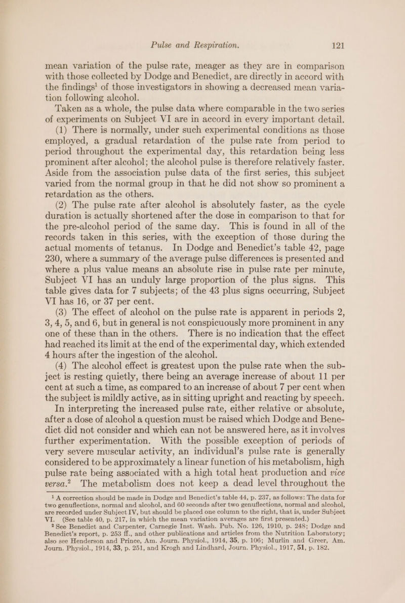 mean variation of the pulse rate, meager as they are in comparison with those collected by Dodge and Benedict, are directly in accord with the findings’ of those investigators in showing a decreased mean varia- tion following alcohol. Taken as a whole, the pulse data where comparable in the two series of experiments on Subject VI are in accord in every important detail. (1) There is normally, under such experimental conditions as those employed, a gradual retardation of the pulse rate from period to period throughout the experimental day, this retardation being less prominent after alcohol; the alcohol pulse is therefore relatively faster. Aside from the association pulse data of the first series, this subject varied from the normal group in that he did not show so prominent a retardation as the others. (2) The pulse rate after alcohol is absolutely faster, as the cycle duration is actually shortened after the dose in comparison to that for the pre-alcohol period of the same day. This is found in all of the records taken in this series, with the exception of those during the actual moments of tetanus. In Dodge and Benedict’s table 42, page 230, where a summary of the average pulse differences is presented and where a plus value means an absolute rise in pulse rate per minute, Subject VI has an unduly large proportion of the plus signs. This table gives data for 7 subjects; of the 48 plus signs occurring, Subject VI has 16, or 37 per cent. (3) The effect of alcohol on the pulse rate is apparent in periods 2, 3, 4, 5, and 6, but in general is not conspicuously more prominent in any one of these than in the others. There is no indication that the effect had reached its limit at the end of the experimental day, which extended 4 hours after the ingestion of the alcohol. (4) The alcohol effect is greatest upon the pulse rate when the sub- ject is resting quietly, there being an average increase of about 11 per cent at such a time, as compared to an increase of about 7 per cent when the subject is mildly active, as in sitting upright and reacting by speech. In interpreting the increased pulse rate, either relative or absolute, after a dose of alcohol a question must be raised which Dodge and Bene- dict did not consider and which can not be answered here, as it involves further experimentation. With the possible exception of periods of very severe muscular activity, an individual’s pulse rate is generally considered to be approximately a linear function of his metabolism, high pulse rate being associated with a high total heat production and vice versa.” The metabolism does not keep a dead level throughout the 1 A correction should be made in Dodge and Benedict’s table 44, p. 237, as follows: The data for two genuflections, normal and alcohol, and 60 seconds after two genuflections, normal and alcohol, are recorded under Subject IV, but should be placed one column to the right, that is, under Subject VI. (See table 40, p. 217, in which the mean variation averages are first presented.) 2 See Benedict and Carpenter, Carnegie Inst. Wash. Pub. No. 126, 1910, p. 248; Dodge and Benedict’s report, p. 253 ff., and other publications and articles from the Nutrition Laboratory; also see Henderson and Prince, Am. Journ. Physiol., 1914, 35, p. 106; Murlin and Greer, Am. Journ. Physiol., 1914, 33, p. 251, and Krogh and Lindhard, Journ. Physiol., 1917, 51, p. 182.
