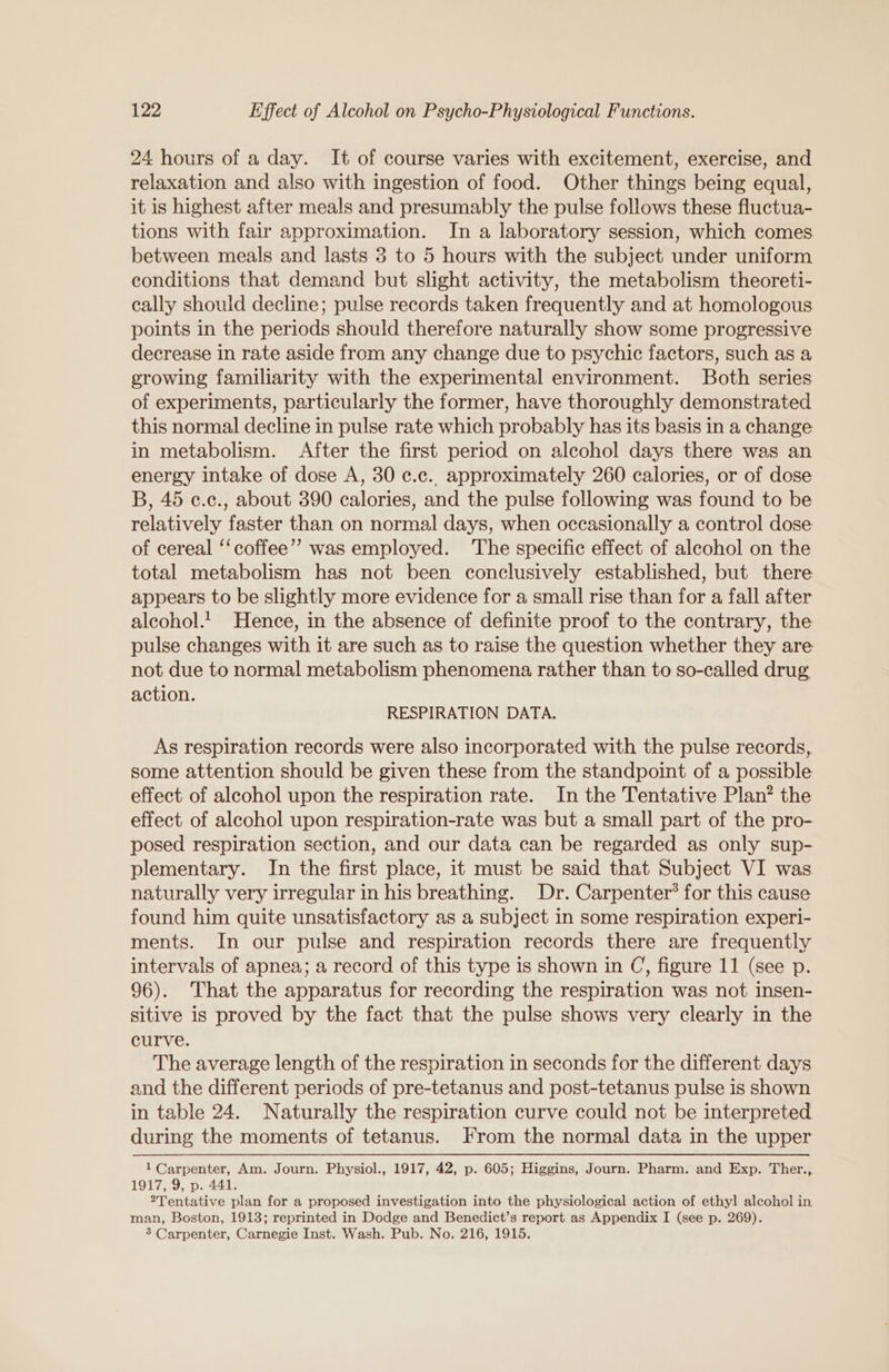 24 hours of a day. It of course varies with excitement, exercise, and relaxation and also with ingestion of food. Other things being equal, it is highest after meals and presumably the pulse follows these fluctua- tions with fair approximation. In a laboratory session, which comes between meals and lasts 3 to 5 hours with the subject under uniform conditions that demand but slight activity, the metabolism theoreti- cally should decline; pulse records taken frequently and at homologous points in the periods should therefore naturally show some progressive decrease in rate aside from any change due to psychic factors, such as a growing familiarity with the experimental environment. Both series of experiments, particularly the former, have thoroughly demonstrated this normal decline in pulse rate which probably has its basis in a change in metabolism. After the first period on alcohol days there was an energy intake of dose A, 30 ¢.c.. approximately 260 calories, or of dose B, 45 c.c., about 390 calories, and the pulse following was found to be relatively faster than on normal days, when occasionally a control dose of cereal ‘‘ coffee” was employed. ‘The specific effect of alcohol on the total metabolism has not been conclusively established, but there appears to be slightly more evidence for a small rise than for a fall after alcohol.1 Hence, in the absence of definite proof to the contrary, the pulse changes with it are such as to raise the question whether they are not due to normal metabolism phenomena rather than to so-called drug action. RESPIRATION DATA. As respiration records were also incorporated with the pulse records, some attention should be given these from the standpoint of a possible effect of alcohol upon the respiration rate. In the Tentative Plan? the effect of alcohol upon respiration-rate was but a small part of the pro- posed respiration section, and our data can be regarded as only sup- plementary. In the first place, it must be said that Subject VI was naturally very irregular in his breathing. Dr. Carpenter’ for this cause found him quite unsatisfactory as a subject in some respiration experi- ments. In our pulse and respiration records there are frequently intervals of apnea; a record of this type is shown in C, figure 11 (see p. 96). That the apparatus for recording the respiration was not insen- sitive is proved by the fact that the pulse shows very clearly in the curve. The average length of the respiration in seconds for the different days and the different periods of pre-tetanus and post-tetanus pulse is shown in table 24. Naturally the respiration curve could not be interpreted during the moments of tetanus. From the normal data in the upper 1 Carpenter, Am. Journ. Physiol., 1917, 42, p. 605; Higgins, Journ. Pharm. and Exp. Ther., 1917, 9, p. 441. 2Tentative plan for a proposed investigation into the physiological action of ethyl alcohol in man, Boston, 1913; reprinted in Dodge and Benedict’s report as Appendix I (see p. 269). 3 Carpenter, Carnegie Inst. Wash. Pub. No. 216, 1915.