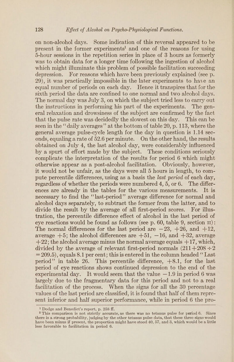 on non-alcohol days. Some indication of this reversal appeared to be present in the former experiments! and one of the reasons for using 5-hour sessions in the repetition series in place of 3 hours as formerly was to obtain data for a longer time following the ingestion of alcohol which might illuminate this problem of possible facilitation succeeding depression. For reasons which have been previously explained (see p. 29), it was practically impossible in the later experiments to have an equal number of periods on each day. Hence it transpires that for the sixth period the data are confined to one normal and two alcohol days. The normal day was July 3, on which the subject tried less to carry out the instructions in performing his part of the experiments. The gen- eral relaxation and drowsiness of the subject are confirmed by the fact that the pulse rate was decidedly the slowest on this day. This can be seen in the “daily averages”’ at the bottom of table 20, p. 118, where the general average pulse-cycle length for the day in question is 1.14 sec- onds, equaling a rate of 52.6 per minute. On the other hand, the results obtained on July 4, the last alcohol day, were considerably influenced by a spurt of effort made by the subject. These conditions seriously complicate the interpretation of the results for period 6 which might otherwise appear as a post-alcohol facilitation. Obviously, however, it would not be unfair, as the days were all 5 hours in length, to com- pute percentile differences, using as a basis the last period of each day, regardless of whether the periods were numbered 4, 5, or 6. The differ- ences are already in the tables for the various measurements. It is necessary to find the ‘‘last-period”’ average difference for normal and alcohol days separately, to subtract the former from the latter, and to divide the result by the average of all first-period scores. For illus- tration, the percentile difference effect of alcohol in the last period of eye reactions would be found as follows (see p. 60, table 9, section 11): The normal differences for the last period are —23, +26, and +12, average +5; the alcohol differences are +51, —16, and +82, average +22; the alechol average minus the normal average equals +17, which, divided by the average of relevant first-period normals (211-+208 +2 = 209.5), equals 8.1 per cent; this is entered in the column headed “ Last period” in table 26. This percentile difference, +8.1, for the last period of eye reactions shows continued depression to the end of the experimental day. It would seem that the value —1.9 in period 6 was largely due to the fragmentary data for this period and not to a real facilitation of the process. When the signs for all the 30 percentage values of the last period are classified, it is found that half of them repre- sent inferior and half superior performance, while in period 6 the pro- 1 Dodge and Benedict’s report, p. 258 ff. 2 This comparison is not strictly accurate, as there was no tetanus pulse for period 6. Since there is a strong probability, iudging by the other tetanus pulse data, that these three signs would have been minus if present, the proportion might have stood 40, 57, and 3, which would be a little less favorable to facilitation in period 6.