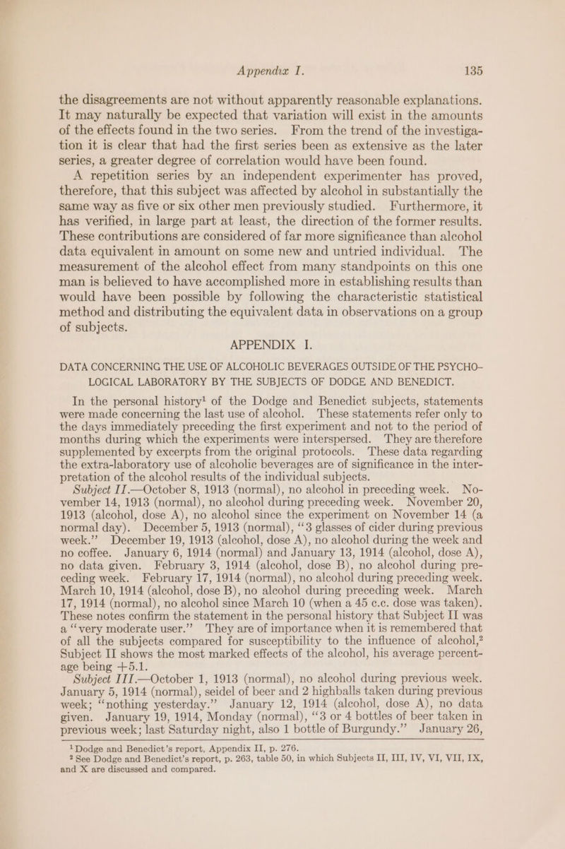 the disagreements are not without apparently reasonable explanations. It may naturally be expected that variation will exist in the amounts of the effects found in the two series. From the trend of the investiga- tion it is clear that had the first series been as extensive as the later series, a greater degree of correlation would have been found. A repetition series by an independent experimenter has proved, therefore, that this subject was affected by alcohol in substantially the Same way as five or six other men previously studied. Furthermore, it has verified, in large part at least, the direction of the former results. These contributions are considered of far more significance than alcohol data equivalent in amount on some new and untried individual. The measurement of the alcohol effect from many standpoints on this one man is believed to have accomplished more in establishing results than would have been possible by following the characteristic statistical method and distributing the equivalent data in observations on a group of subjects. APPENDIX I. DATA CONCERNING THE USE OF ALCOHOLIC BEVERAGES OUTSIDE OF THE PSYCHO- LOGICAL LABORATORY BY THE SUBJECTS OF DODGE AND BENEDICT. In the personal history! of the Dodge and Benedict subjects, statements were made concerning the last use of alcohol. These statements refer only to the days immediately preceding the first experiment and not to the period of months during which the experiments were interspersed. They are therefore supplemented by excerpts from the original protocols. These data regarding the extra-laboratory use of alcoholic beverages are of significance in the inter- pretation of the alcohol results of the individual subjects. Subject IJ.—October 8, 1913 (normal), no alcohol in preceding week. No- vember 14, 1913 (normal), no alcohol during preceding week. November 20, 1913 (alcohol, dose A), no alcohol since the experiment on November 14 (a normal day). December 5, 1913 (normal), “3 glasses of cider during previous week.”? December 19, 1913 (alcohol, dose A), no alcohol during the week and no coffee. January 6, 1914 (normal) and January 13, 1914 (alcohol, dose A), no data given. February 3, 1914 (alcohol, dose B), no alcohol during pre- ceding week. February 17, 1914 (normal), no alcohol during preceding week. March 10, 1914 (alcohol, dose B), no alcohol during preceding week. March 17, 1914 (normal), no alcohol since March 10 (when a 45 c.c. dose was taken). These notes confirm the statement in the personal history that Subject II was a ‘very moderate user.””’ They are of importance when it is remembered that of all the subjects compared for susceptibility to the influence of alcohol,? Subject II shows the most marked effects of the alcohol, his average percent- age being +5.1. Subject IIIT.—October 1, 1913 (normal), no alcohol during previous week. January 5, 1914 (normal), seidel of beer and 2 highballs taken during previous week; “nothing yesterday.” January 12, 1914 (alcohol, dose A), no data given. January 19, 1914, Monday (normal), ‘3 or 4 bottles of beer taken in previous week; last Saturday night, also 1 bottle of Burgundy.”’ January 26, 1 Dodge and Benedict’s report, Appendix II, p. 276. 2 See Dodge and Benedict’s report, p. 263, table 50, in which Subjects II, III, IV, VI, VII, IX, and X are discussed and compared.