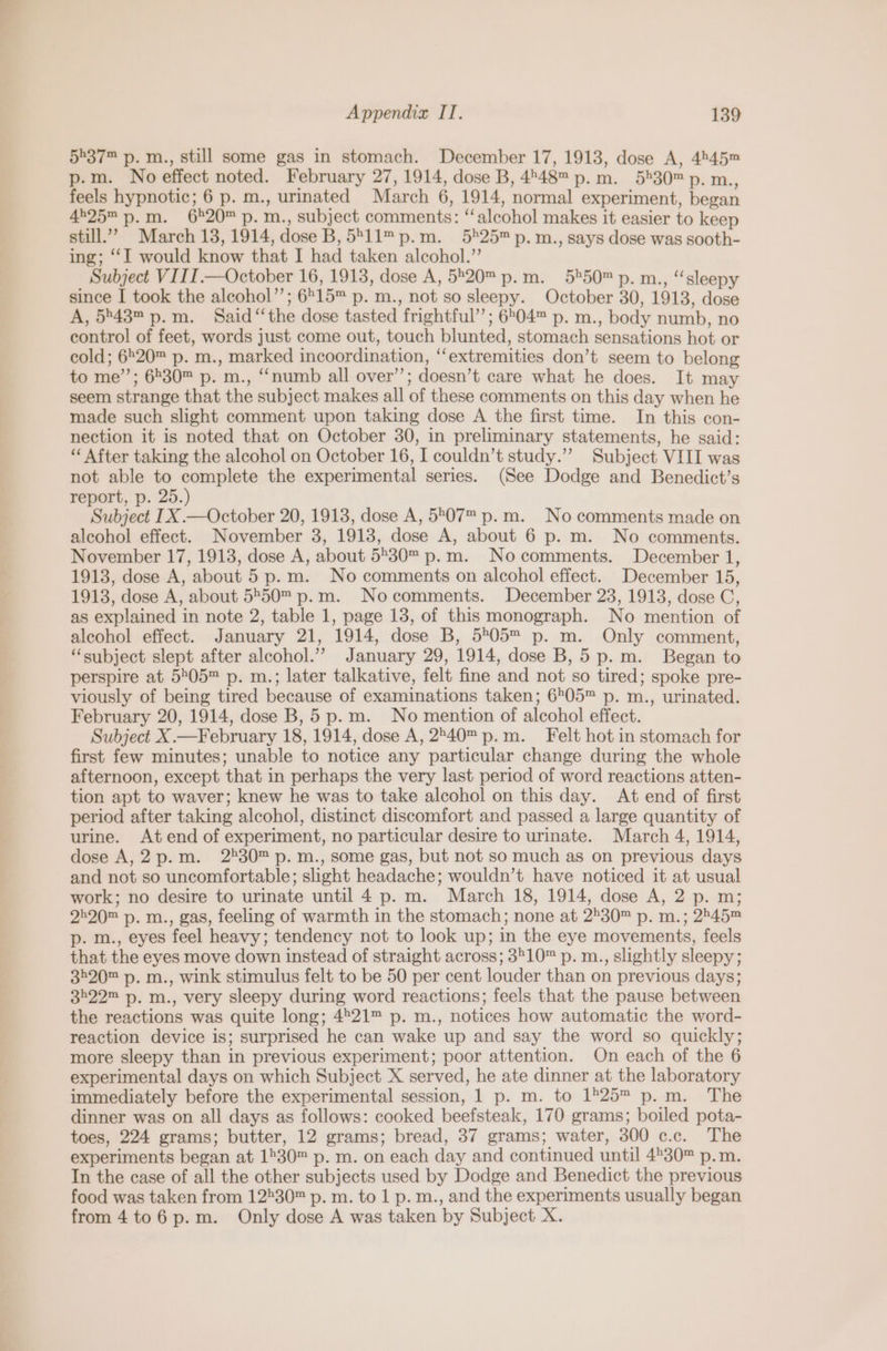 5®37™ p. m., still some gas in stomach. December 17, 1913, dose A, 4545™ p.m. No effect noted. February 27, 1914, dose B, 448™ p.m. 5530™ p. m., feels hypnotic; 6 p. m., urinated March 6, 1914, normal experiment, began 4525 p.m. 6°20™ p. m., subject comments: “‘alcohol makes it easier to keep still.” March 13, 1914, dose B, 5°11™ p.m. 525™ p. m., says dose was sooth- ing; ‘I would know that I had taken alcohol.” Subject VIII.—October 16, 1913, dose A, 520™ p.m. 5*50™ p. m., “sleepy since I took the alcohol”; 6515™ p. m., not so sleepy. October 30, 1913, dose A, 5°43™p.m. Said ‘‘the dose tasted frightful’; 6504™ p. m., body numb, no control of feet, words just come out, touch blunted, stomach sensations hot or cold; 6520™ p. m., marked incoordination, ‘‘extremities don’t seem to belong to me’”’; 6530™ p. m., “numb all over’’; doesn’t care what he does. It may seem strange that the subject makes all of these comments on this day when he made such slight comment upon taking dose A the first time. In this con- nection it is noted that on October 30, in preliminary statements, he said: “ After taking the alcohol on October 16, I couldn’t study.”” Subject VIII was not able to complete the experimental series. (See Dodge and Benedict’s report, p. 25.) Subject IX .—October 20, 1913, dose A, 5°07 p.m. No comments made on alcohol effect. November 3, 1913, dose A, about 6 p. m. No comments. November 17, 1913, dose A, about 5°30™ p.m. Nocomments. December 1, 1913, dose A, about 5 p.m. No comments on alcohol effect. December 15, 1913, dose A, about 5550™ p.m. Nocomments. December 23, 1913, dose C, as explained in note 2, table 1, page 13, of this monograph. No mention of alcohol effect. January 21, 1914, dose B, 5205 p. m. Only comment, “subject slept after alcohol.” January 29, 1914, dose B, 5 p.m. Began to perspire at 5505™ p. m.; later talkative, felt fine and not so tired; spoke pre- viously of being tired because of examinations taken; 6505™ p. m., urinated. February 20, 1914, dose B, 5 p.m. No mention of alcohol effect. Subject X.—February 18, 1914, dose A, 2°40 p.m. Felt hot in stomach for first few minutes; unable to notice any particular change during the whole afternoon, except that in perhaps the very last period of word reactions atten- tion apt to waver; knew he was to take alcohol on this day. At end of first period after taking alcohol, distinct discomfort and passed a large quantity of urine. At end of experiment, no particular desire to urinate. March 4, 1914, dose A,2p.m. 2530™ p. m., some gas, but not so much as on previous days and not so uncomfortable; slight headache; wouldn’t have noticed it at usual work; no desire to urinate until 4 p. m. March 18, 1914, dose A, 2 p. m; 2520 p. m., gas, feeling of warmth in the stomach; none at 2530™ p. m.; 2545™ p. m., eyes feel heavy; tendency not to look up; in the eye movements, feels that the eyes move down instead of straight across; 3510™ p. m., slightly sleepy; 3520™ p. m., wink stimulus felt to be 50 per cent louder than on previous days; 3522™ p. m., very sleepy during word reactions; feels that the pause between the reactions was quite long; 4521™ p. m., notices how automatic the word- reaction device is; surprised he can wake up and say the word so quickly; more sleepy than in previous experiment; poor attention. On each of the 6 experimental days on which Subject X served, he ate dinner at the laboratory immediately before the experimental session, 1 p. m. to 1525 p.m. The dinner was on all days as follows: cooked beefsteak, 170 grams; boiled pota- toes, 224 grams; butter, 12 grams; bread, 37 grams; water, 300 c.c. The experiments began at 1230™ p. m. on each day and continued until 4°30™ p.m. In the case of all the other subjects used by Dodge and Benedict the previous food was taken from 12530 p. m. to 1 p. m., and the experiments usually began from 4to6p.m. Only dose A was taken by Subject X.
