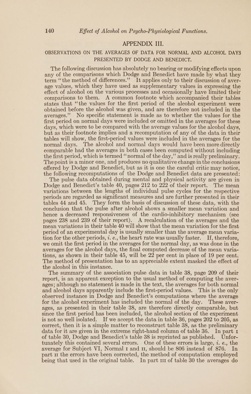 APPENDIX III. OBSERVATIONS ON THE AVERAGES OF DATA FOR NORMAL AND ALCOHOL DAYS PRESENTED BY DODGE AND BENEDICT. The following discussion has absolutely no bearing or modifying effects upon any of the comparisons which Dodge and Benedict have made by what they term ‘‘the method of differences.”’ It applies only to their discussion of aver- age values, which they have used as supplementary values in expressing the effect of alcohol on the various processes and occasionally have limited their comparisons to them. A common footnote which accompanied their tables states that “‘the values for the first period of the alcohol experiment were obtained before the alcohol was given, and are therefore not included in the averages.” No specific statement is made as to whether the values for the first period on normal days were included or omitted in the averages for these days, which were to be compared with the average values for the alcohol days, but as their footnote implies and a recomputation of any of the data in their tables will show, the first-period values were included in the averages for the normal days. The alcohol and normal days would have been more directly comparable had the averages in both cases been computed without including the first period, which is termed ‘‘normal of the day,” and is really preliminary. The point is a minor one, and produces no qualitative change in the conclusions offered by Dodge and Benedict, but as it is one the careful critic may notice, the following recomputations of the Dodge and Benedict data are presented: The pulse data obtained during mental and physical activity are given in Dodge and Benedict’s table 40, pages 212 to 222 of their report. The mean variations between the lengths of individual pulse cycles for the respective periods are regarded as significant measures and are further presented in their tables 44 and 45. They form the basis of discussion of these data, with the conclusion that the pulse after alcohol shows a smaller mean variation and hence a decreased responsiveness of the cardio-inhibitory mechanism (see pages 238 and 239 of their report). A recalculation of the averages and the mean variations in their table 40 will show that the mean variation for the first period of an experimental day is usually smaller than the average mean varia- tion for the other periods, 2. e., the heart rate was usually faster. If, therefore, we omit the first period in the averages for the normal day, as was done in the averages for the alcohol days, the final computed decrease of the mean varia- tions, as shown in their table 45, will be 22 per cent in place of 19 per cent. The method of presentation has to an appreciable extent masked the effect of the alcohol in this instance. The summary of the association pulse data in table 38, page 209 of their report, is an apparent exception to the usual method of computing the aver- ages; although no statement is made in the text, the averages for both normal and alcohol days apparently include the first-period values. This is the only observed instance in Dodge and Benedict’s computations where the average for the alcohol experiment has included the normal of the day. These aver- ages, as presented in their table 38, are therefore directly comparable, but since the first period has been included, the alcohol section of the experiment is not so well isolated. If we accept the data in table 36, pages 202 to 205, as correct, then it is a simple matter to reconstruct table 38, as the preliminary data for it are given in the extreme right-hand column of table 36. In part 1 of table 30, Dodge and Benedict’s table 38 is reprinted as published. Unfor- tunately this contained several errors. One of these errors is large, 7. e., the average for Subject VI, Normal 1 and 11, should be 806 instead of 876. In part m the errors have been corrected, the method of computation employed being that used in the original table. In part 111 of table 30 the averages do