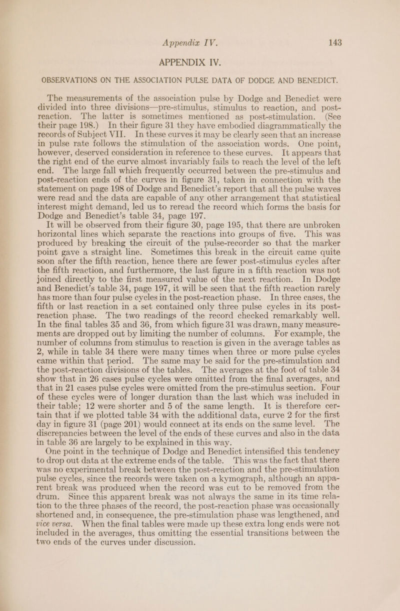 APPENDIX IV. OBSERVATIONS ON THE ASSOCIATION PULSE DATA OF DODGE AND BENEDICT. The measurements of the association pulse by Dodge and Benedict were divided into three divisions—pre-stimulus, stimulus to reaction, and post- reaction. The latter is sometimes mentioned as post-stimulation. (See their page 198.) In their figure 31 they have embodied diagrammatically the records of Subject VII. In these curves it may be clearly seen that an increase in pulse rate follows the stimulation of the association words. One point, however, deserved consideration in reference to these curves. It appears that the right end of the curve almost invariably fails to reach the level of the left end. The large fall which frequently occurred between the pre-stimulus and post-reaction ends of the curves in figure 31, taken in connection with the statement on page 198 of Dodge and Benedict’s report that all the pulse waves were read and the data are capable of any other arrangement that statistical interest might demand, led us to reread the record which forms the basis for Dodge and Benedict’s table 34, page 197. It will be observed from their figure 30, page 195, that there are unbroken horizontal lines which separate the reactions into groups of five. This was produced by breaking the circuit of the pulse-recorder so that the marker point gave a straight line. Sometimes this break in the circuit came quite soon after the fifth reaction, hence there are fewer post-stimulus cycles after the fifth reaction, and furthermore, the last figure in a fifth reaction was not joined directly to the first measured value of the next reaction. In Dodge and Benedict’s table 34, page 197, it will be seen that the fifth reaction rarely has more than four pulse cycles in the post-reaction phase. In three cases, the fifth or last reaction in a set contained only three pulse cycles in its post- reaction phase. The two readings of the record checked remarkably well. In the final tables 35 and 36, from which figure 31 was drawn, many measure- ments are dropped out by limiting the number of columns. For example, the number of columns from stimulus to reaction is given in the average tables as 2, while in table 34 there were many times when three or more pulse cycles came within that period. The same may be said for the pre-stimulation and the post-reaction divisions of the tables. The averages at the foot of table 34 show that in 26 cases pulse cycles were omitted from the final averages, and that in 21 cases pulse cycles were omitted from the pre-stimulus section. Four of these cycles were of longer duration than the last which was included in their table; 12 were shorter and 5 of the same length. It is therefore cer- tain that if we plotted table 34 with the additional data, curve 2 for the first day in figure 31 (page 201) would connect at its ends on the same level. The discrepancies between the level of the ends of these curves and also in the data in table 36 are largely to be explained in this way. One point in the technique of Dodge and Benedict intensified this tendency to drop out data at the extreme ends of the table. This was the fact that there was no experimental break between the post-reaction and the pre-stimulation pulse cycles, since the records were taken on a kymograph, although an appa- rent break was produced when the record was cut to be removed from the drum. Since this apparent break was not always the same in its time rela- tion to the three phases of the record, the post-reaction phase was occasionally shortened and, in consequence, the pre-stimulation phase was lengthened, and vice versa. When the final tables were made up these extra long ends were not included in the averages, thus omitting the essential transitions between the two ends of the curves under discussion.