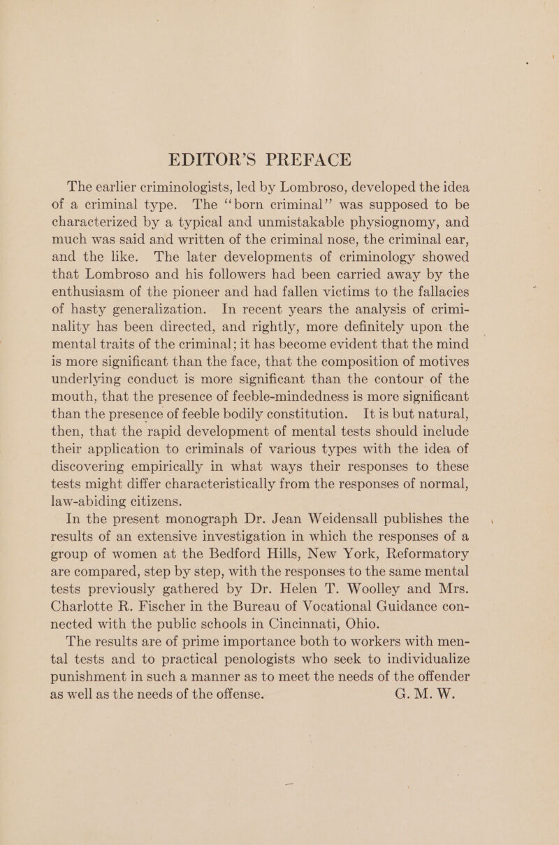 The earlier criminologists, led by Lombroso, developed the idea of a criminal type. The ‘born criminal’? was supposed to be characterized by a typical and unmistakable physiognomy, and much was said and written of the criminal nose, the criminal ear, and the like. The later developments of criminology showed that Lombroso and his followers had been carried away by the enthusiasm of the pioneer and had fallen victims to the fallacies of hasty generalization. In recent years the analysis of crimi- nality has been directed, and rightly, more definitely upon the mental traits of the criminal; it has become evident that the mind is more significant than the face, that the composition of motives underlying conduct is more significant than the contour of the mouth, that the presence of feeble-mindedness is more significant than the presence of feeble bodily constitution. It is but natural, then, that the rapid development of mental tests should include their application to criminals of various types with the idea of discovering empirically in what ways their responses to these tests might differ characteristically from the responses of normal, law-abiding citizens. In the present monograph Dr. Jean Weidensall publishes the results of an extensive investigation in which the responses of a group of women at the Bedford Hills, New York, Reformatory are compared, step by step, with the responses to the same mental tests previously gathered by Dr. Helen T. Woolley and Mrs. Charlotte R. Fischer in the Bureau of Vocational Guidance con- nected with the public schools in Cincinnati, Ohio. The results are of prime importance both to workers with men- tal tests and to practical penologists who seek to individualize punishment in such a manner as to meet the needs of the offender as well as the needs of the offense. G. M. W.