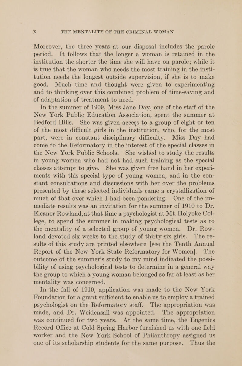 Moreover, the three years at our disposal includes the parole period. It follows that the longer a woman is retained in the institution the shorter the time she will have on parole; while it is true that the woman who needs the most training in the insti- tution needs the longest outside supervision, if she is to make good. Much time and thought were given to experimenting and to thinking over this combined problem of time-saving and of adaptation of treatment to need. In the summer of 1909, Miss Jane Day, one of the staff of the New York Public Education Association, spent the summer at Bedford Hills. She was given access to a group of eight or ten of the most difficult girls in the institution, who, for the most part, were in constant disciplinary difficulty. Miss Day had come to the Reformatory in the interest of the special classes in the New York Public Schools. She wished to study the results in young women who had not had such training as the special classes attempt to give. She was given free hand in her experi- ments with this special type of young women, and in the con- stant consultations and discussions with her over the problems presented by these selected individuals came a crystallization of much of that over which I had been pondering. One of the im- mediate results was an invitation for the summer of 1910 to Dr. Eleanor Rowland, at that time a psychologist at Mt. Holyoke Col- lege, to spend the summer in making psychological tests as to the mentality of a selected group of young women. Dr. Row- land devoted six weeks to the study of thirty-six girls. The re- sults of this study are printed elsewhere [see the Tenth Annual Report of the New York State Reformatory for Women]. The outcome of the summer’s study to my mind indicated the possi- bility of using psychological tests to determine in a general way the group to which a young woman belonged so far at least as her mentality was concerned. In the fall of 1910, application was made to the New York Foundation for a grant sufficient to enable us to employ a trained psychologist on the Reformatory staff. The appropriation was made, and Dr. Weidensall was appointed. The appropriation was continued for two years. At the same time, the Eugenics Record Office at Cold Spring Harbor furnished us with one field worker and the New York School of Philanthropy assigned us one of its scholarship students for the same purpose. Thus the