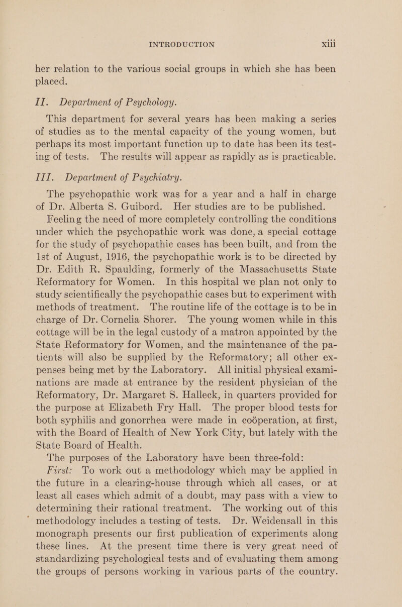 her relation to the various social groups in which she has been placed. II. Department of Psychology. This department for several years has been making a series of studies as to the mental capacity of the young women, but perhaps its most important function up to date has been its test- ing of tests. The results will appear as rapidly as is practicable. III. Department of Psychiatry. The psychopathic work was for a year and a half in charge of Dr. Alberta 8. Guibord. Her studies are to be published. Feeling the need of more completely controlling the conditions under which the psychopathic work was done, a special cottage for the study of psychopathic cases has been built, and from the Ist of August, 1916, the psychopathic work is to be directed by Dr. Edith R. Spaulding, formerly of the Massachusetts State Reformatory for Women. In this hospital we plan not only to study scientifically the psychopathic cases but to experiment with methods of treatment. The routine life of the cottage is to be in charge of Dr. Cornelia Shorer. The young women while in this cottage will be in the legal custody of a matron appointed by the State Reformatory for Women, and the maintenance of the pa- tients will also be supplied by the Reformatory; all other ex- penses being met by the Laboratory. All initial physical exami- nations are made at entrance by the resident physician of the Reformatory, Dr. Margaret 8. Halleck, in quarters provided for the purpose at Elizabeth Fry Hall. The proper blood tests for both syphilis and gonorrhea were made in cooperation, at first, with the Board of Health of New York City, but lately with the State Board of Health. The purposes of the Laboratory have been three-fold: First: To work out a methodology which may be applied in the future in a clearing-house through which all cases, or at least all cases which admit of a doubt, may pass with a view to determining their rational treatment. The working out of this ' methodology includes a testing of tests. Dr. Weidensall in this monograph presents our first publication of experiments along these lines. At the present time there is very great need of standardizing psychological tests and of evaluating them among the groups of persons working in various parts of the country.