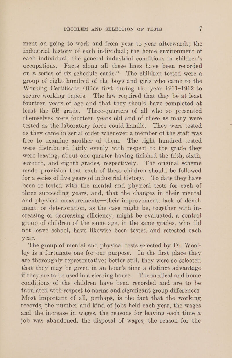 ment on going to work and from year to year afterwards; the industrial history of each individual; the home environment of each individual; the general industrial conditions in children’s occupations. Facts along all these lines have been recorded on a series of six schedule cards.’”’ The children tested were a group of eight hundred of the boys and girls who came to the Working Certificate Office first during the year 1911-1912 to secure working papers. ‘The law required that they be at least fourteen years of age and that they should have completed at least the 5B grade. Three-quarters of all who so presented themselves were fourteen years old and of these as many were tested as the laboratory force could handle. They were tested as they came in serial order whenever a member of the staff was free to examine another of them. The eight hundred tested were distributed fairly evenly with respect to the grade they were leaving, about one-quarter having finished the fifth, sixth, seventh, and eighth grades, respectively. The original scheme made provision that each of these children should be followed for a series of five years of industrial history. To date they have been re-tested with the mental and physical tests for each of three succeeding years, and, that the changes in their mental and physical measurements—their improvement, lack of devel- ment, or deterioration, as the case might be, together with in- creasing or decreasing efficiency, might be evaluated, a control group of children of the same age, in the same grades, who did not leave school, have likewise been tested and retested each year. The group of mental and physical tests selected by Dr. Wool- ley is a fortunate one for our purpose. In the first place they are thoroughly representative; better still, they were so selected that they may be given in an hour’s time a distinct advantage if they are to be used in a clearing house. The medical and home conditions of the children have been recorded and are to be tabulated with respect to norms and significant group differences. Most important of all, perhaps, is the fact that the working records, the number and kind of jobs held each year, the wages and the increase in wages, the reasons for leaving each time a job was abandoned, the disposal of wages, the reason for the