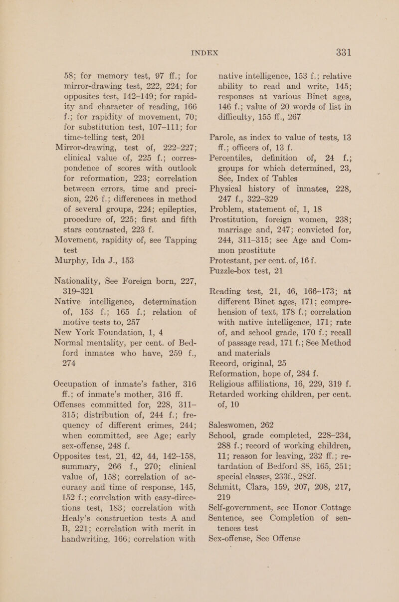 58; for memory test, 97 ff.; for mirror-drawing test, 222, 224; for opposites test, 142-149; for rapid- ity and character of reading, 166 f.; for rapidity of movement, 70; for substitution test, 107-111; for time-telling test, 201 Mirror-drawing, test of, 222-227; clinical value of, 225 f.; corres- pondence of scores with outlook for reformation, 223; correlation between errors, time and _ preci- sion, 226 f.; differences in method of several groups, 224; epileptics, procedure of, 225; first and fifth stars contrasted, 223 f. Movement, rapidity of, see Tapping test Murphy, Ida J., 153 Nationality, See Foreign born, 227, 319-321 Native intelligence, determination of, 153 f.; 165 f.; relation of motive tests to, 257 New York Foundation, 1, 4 Normal mentality, per cent. of Bed- ford inmates who have, 259 f., 274 Occupation of inmate’s father, 316 ff.; of inmate’s mother, 316 ff. Offenses committed for, 228, 311- 315; distribution of, 244 f.; fre- quency of different crimes, 244; when committed, see Age; early sex-offense, 248 f. Opposites test, 21, 42, 44, 142-158, summary, 266 f., 270; clinical value of, 158; correlation of ac- curacy and time of response, 145, 152 f.; correlation with easy-direc- tions test, 183; correlation with ‘Healy’s construction tests A and B, 221; correlation with merit in handwriting, 166; correlation with 301 native intelligence, 153 f.; relative ability to read and write, 145; responses at various Binet ages, 146 f.; value of 20 words of list in difficulty, 155 ff., 267 Parole, as index to value of tests, 13 ff.; officers of, 13 f. Percentiles, definition of, 24 f.; groups for which determined, 23, See, Index of Tables Physical history of inmates, 228, 247 f., 322-329 Problem, statement of, 1, 18 Prostitution, foreign women, 2388; marriage and, 247; convicted for, 244, 311-315; see Age and Com- mon prostitute Protestant, per cent. of, 16 f. Puzzle-box test, 21 Reading test, 21, 46, 166-173; at different Binet ages, 171; compre- hension of text, 178 f.; correlation with native intelligence, 171; rate of, and school grade, 170 f.; recall of passage read, 171 f.; See Method and materials Record, original, 25 Reformation, hope of, 284 f. Religious affiliations, 16, 229, 319 f. Retarded working children, per cent. of, 10 Saleswomen, 262 School, grade completed, 228-234, 288 f.; record of working children, 11; reason for leaving, 232 ff.; re- tardation of Bedford 88, 165, 251; special classes, 233f., 282f. Schmitt, Clara, 159, 207, 208, 217, 219 Self-government, see Honor Cottage Sentence, see Completion of sen- tences test Sex-offense, See Offense