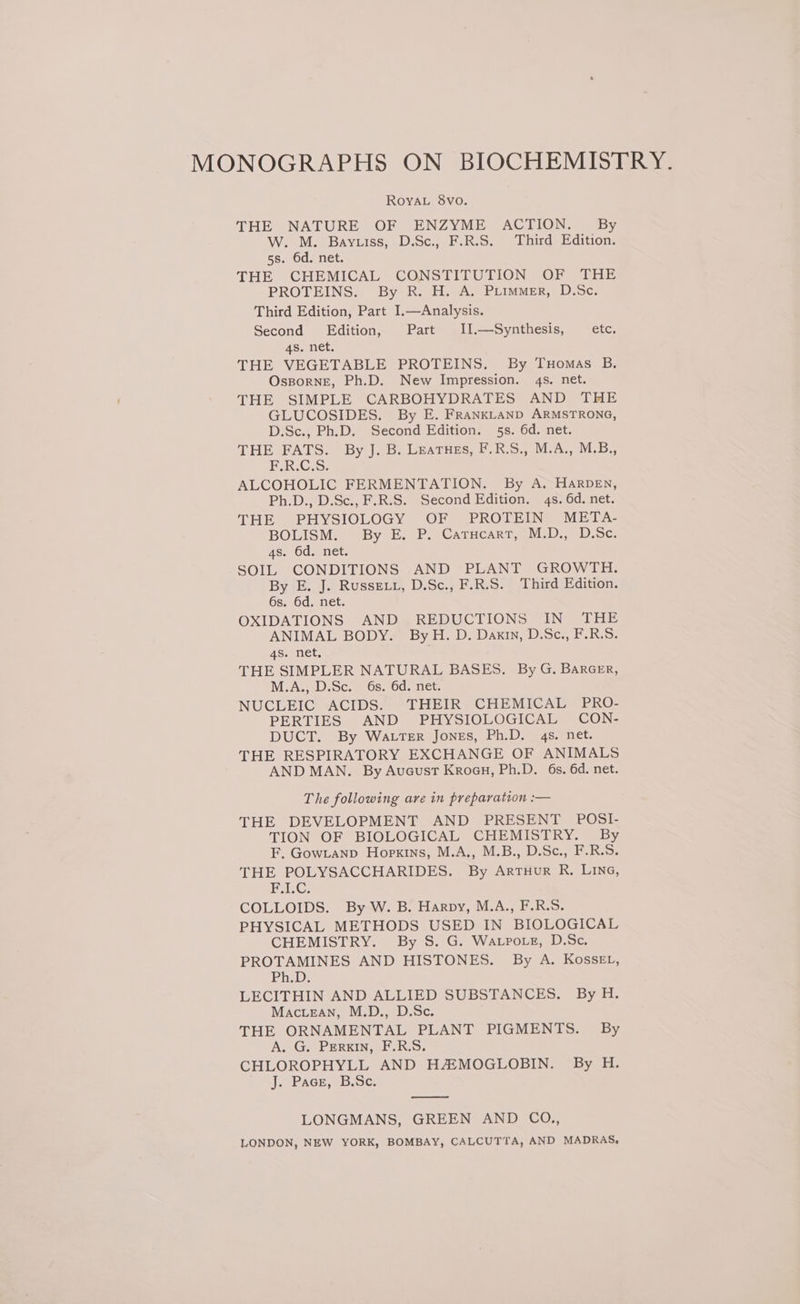 Roya. 8vo. THE NATURE OF ENZYME ACTION. By W. M. Bayuiss, D.Sc., F.R.S. Third Edition. 5s. 6d. net. THE CHEMICAL CONSTITUTION OF THE PROTEINS. By R. H. A. Piimmer, D.Sc. Third Edition, Part I.—Analysis. Second Edition, Part II.—Synthesis, etc, 4s. net. THE VEGETABLE PROTEINS. By Tuomas B. OssporngE, Ph.D. New Impression. 4s. net. THE SIMPLE CARBOHYDRATES AND THE GLUCOSIDES. By E. FRANKLAND ARMSTRONG, D.Sc., Ph.D. Second Edition. 5s. 6d. net. THE FATS. By J. B. Leatues, F.R.S., M.A., M.B., ok. Cis: ALCOHOLIC FERMENTATION. By A. HARDEN, Ph.D., D.Sc., F.R.S. Second Edition. 4s. 6d. net. THE PHYSIOLOGY OF PROTEIN META- BOLISM. By E. P. Catucart, M.D., D.Sc. 4s. 6d. net. SOIL CONDITIONS AND PLANT GROWTH. By E. J. Russevy, D.Sc., F.R.S. Third Edition. GS.50d..net. OXIDATIONS AND, REDUCTIONS “IN THE ANIMAL BODY. By H. D. Dakin, D.Sc., F.R.S. 4s. net, THE SIMPLER NATURAL BASES. By G. BARGER, M.A., DiSc.. 6s. 6d net. NUCLEIC «ACIDS. “THEIR “CHEMICAL -PRO- PERTIES AND PHYSIOLOGICAL CON- DUCT. By WALTER Jones, Ph.D. 4s. net. THE RESPIRATORY EXCHANGE OF ANIMALS AND MAN. By Aucust Kroeu, Ph.D. 6s. 6d. net. The following are in preparation :— THE DEVELOPMENT AND PRESENT POSI- TION OF BIOLOGICAL CHEMISTRY. By F, Gowianp Hopkins, M.A., M.B., D.Sc., F.R.S. THE POLYSACCHARIDES. By Artuur R. LING, PLC: COLLOIDS. By W. B. Harpy, M.A., F.R.S. PHYSICAL METHODS USED IN BIOLOGICAL CHEMISTRY. By S. G. Watpotz, D.Sc, PROTAMINES AND HISTONES. By A. KosseEL, PhD: LECITHIN AND ALLIED SUBSTANCES. By H. MacteaNn, M.D., D.Sc. THE ORNAMENTAL PLANT PIGMENTS. By A. G. PERKIN, F.R.S. CHLOROPHYLL AND HAZMOGLOBIN. By H. J. Pace, B.Sc. pane eee LONGMANS, GREEN AND CO., LONDON, NEW YORK, BOMBAY, CALCUTTA, AND MADRAS,