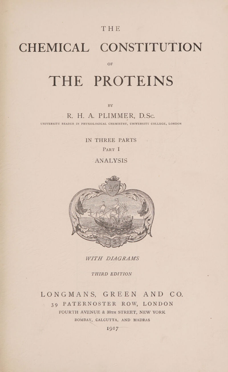 THE CHEMICAL CONSTITUTION THE PROTEINS BY R. H. A. PLIMMER, D.Sc. UNIVERSITY READER IN PHYSIOLOGICAL CHEMISTRY, UNIVERSITY COLLEGE, LONDON IN THREE PARTS Parr 2 ANALYSIS THIRD EDITION LONGMANS, GREEN, AND CO. 39 PATERNOSTER ROW, LONDON FOURTH AVENUE &amp; 30TH STREET, NEW YORK BOMBAY, CALCUTTA, AND MADRAS [Q17