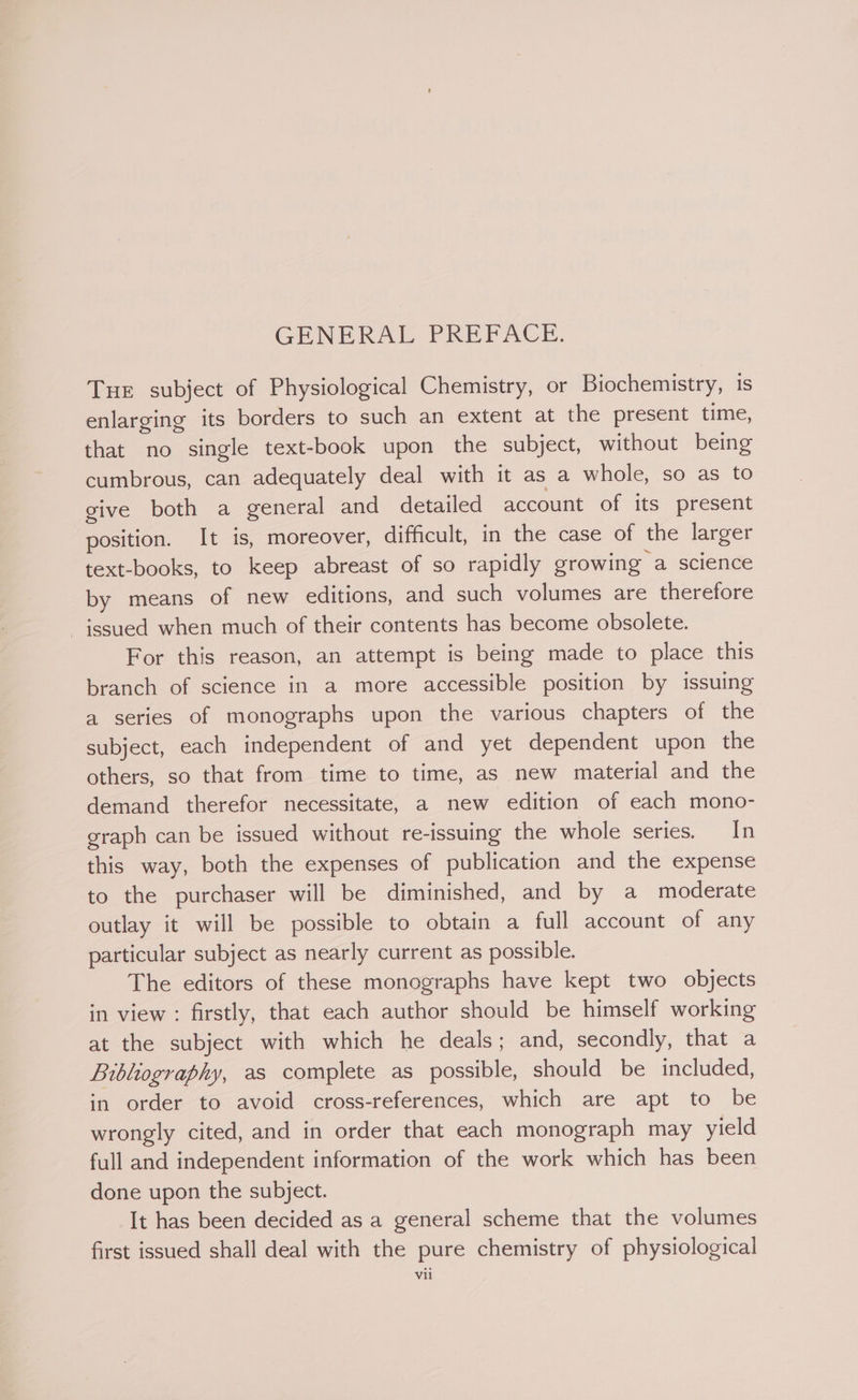 GENERAL PREFACE. Tur subject of Physiological Chemistry, or Biochemistry, is enlarging its borders to such an extent at the present time, that no single text-book upon the subject, without being cumbrous, can adequately deal with it as a whole, so as to give both a general and detailed account of its present position. It is, moreover, difficult, in the case of the larger text-books, to keep abreast of so rapidly growing a science by means of new editions, and such volumes are therefore issued when much of their contents has become obsolete. For this reason, an attempt is being made to place this branch of science in a more accessible position by issuing a series of monographs upon the various chapters of the subject, each independent of and yet dependent upon the others, so that from time to time, as new material and the demand therefor necessitate, a new edition of each mono- graph can be issued without re-issuing the whole series. In this way, both the expenses of publication and the expense to the purchaser will be diminished, and by a moderate outlay it will be possible to obtain a full account of any particular subject as nearly current as possible. The editors of these monographs have kept two objects in view : firstly, that each author should be himself working at the subject with which he deals; and, secondly, that a Bibliography, as complete as possible, should be included, in order to avoid cross-references, which are apt to be wrongly cited, and in order that each monograph may yield full and independent information of the work which has been done upon the subject. It has been decided as a general scheme that the volumes first issued shall deal with the pure chemistry of physiological