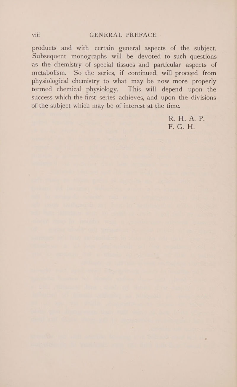 products and with certain general aspects of the subject. Subsequent monographs will be devoted to such questions as the chemistry of special tissues and particular aspects of metabolism. So the series, if continued, will proceed from physiological chemistry to what may be now more properly termed chemical physiology. This will depend upon the success which the first series achieves, and upon the divisions of the subject which may be of interest at the time. inet. iy Ge i a H.