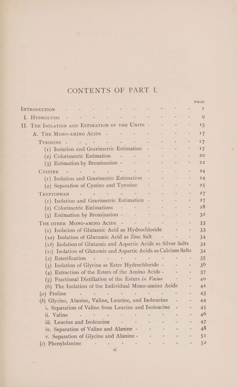 CONTENTS OF PARE. INTRODUCTION E 2 - - - 2 : B fy LivDROLYSIS: = : - : - - : - Il. Tur Isoration AND EsTIMATION OF THE UNITS - - A. THE MoNno-aMINO ACIDS - - - - - TYROSINE - er : e : Z : (1) Isolation and Gravimetric Estimation — - - (2) Colorimetric Estimation — - : : - (3) Estimation by Bromination - - - - CYSTINE - : 2 , 5 : : : (1) Isolation and Gravimetric Estimation - - (2) Separation of Cystine and Tyrosine - : TRYPTOPHAN - - - - - - - (x) Isolation and Gravimetric Estimation - - (2) Colorimetric Estimations = - - - - (3) Estimation by Bromination - - : : THE OTHER MONO-AMINO ACIDS - - - - (x) Isolation of Glutamic Acid as Hydrochloride (1a) Isolation of Glutamic Acid as Zinc Salt —- (2) Esterification - : - = 2 (3) Isolation of Glycine as Ester Hydrochloride - (4) Extraction of the Esters of the Amino Acids - (5) Fractional Distillation of the Esters 7 Vacuo (a) Proline - - - - : - : (2) Glycine, Alanine, Valine, Leucine, and Isoleucine i. Separation of Valine from Leucine and Isoleucine ili. Leucine and Isoleucine : - - - iv. Separation of Valine and Alanine - - - v. Separation of Glycine and Alanine - - - (c) Phenylalanine - - - - - - x1