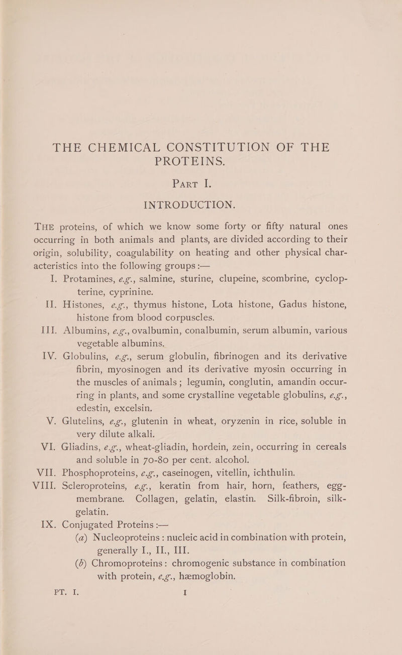 PROTEINS. Parr ls INTRODUCTION. Protamines, ¢.g., salmine, sturine, clupeine, scombrine, cyclop- terine, cyprinine. Histones, eg., thymus histone, Lota histone, Gadus histone, histone from blood corpuscles. 7 Albumins, e.g., ovalbumin, conalbumin, serum albumin, various vegetable albumins. Globulins, eg, serum globulin, fibrinogen and its derivative fibrin, myosinogen and its derivative myosin occurring in the muscles of animals; legumin, conglutin, amandin occur- ring in plants, and some crystalline vegetable globulins, eag., edestin, excelsin. very dilute alkali. and soluble in 70-80 per cent. alcohol. Scleroproteins, ¢g., keratin from hair, horn, feathers, egg- membrane. Collagen, gelatin, elastin. Silk-fibroin, silk- gelatin. Conjugated Proteins :— (2) Nucleoproteins : nucleic acid in combination with protein, generally LL, Il1., Il. (4) Chromoproteins: chromogenic substance in combination with protein, e.g., hemoglobin.