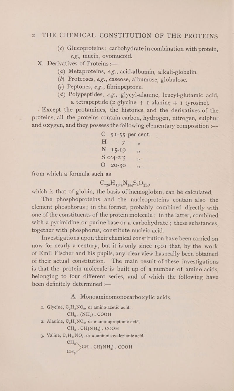 (c) Glucoproteins: carbohydrate in combination with protein, é.g., mucin, ovomucoid. X. Derivatives of Proteins :-— (a) Metaproteins, e.g., acid-albumin, alkali-globulin. (0) Proteoses, e.g., caseose, albumose, globulose. (c) Peptones, e¢.g., fibrinpeptone. (Z) Polypeptides, e.g., glycyl-alanine, leucyl-glutamic acid, a tetrapeptide (2 glycine + 1 alanine + 1 tyrosine). . Except the protamines, the histones, and the derivatives of the proteins, all the proteins contain carbon, hydrogen, nitrogen, sulphur and oxygen, and they possess the following elementary composition :— C 51-55 per cent. H 7 N 15-19 S10°4 245 OQ 20-30 ¥ bB] from which a formula such as Cros za Nig s0 014 which is that of globin, the basis of hemoglobin, can be calculated, The phosphoproteins and the nucleoproteins contain also the element phosphorus; in the former, probably combined directly with one of the constituents of the protein molecule ; in the latter, combined with a pyrimidine or purine base or a carbohydrate ; these substances, together with phosphorus, constitute nucleic acid. Investigations upon their chemical constitution have been carried on now for nearly a century, but it is only since 1901 that, by the work of Emil Fischer and his pupils, any clear view has really been obtained of their actual constitution. ‘The main result of these investigations is that the protein molecule is built up of a number of amino acids, belonging to four different series, and of which the following have been definitely determined :— A. Monoaminomonocarboxylic acids. 1. Glycine, C,H,NO,, or amino-acetic acid. CH, . (NH,) . COOH 2. Alanine, C,H,NO,, or a-aminopropionic acid. CH, . CH(NH,) . COOH 3. Valine, C;H,,NO,, or a-aminoisovalerianic acid. ee CH . CH(NH,) . COOH CH,~