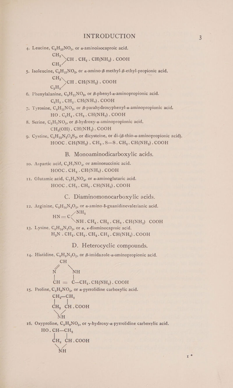 CH. CH . CH, . CH(NH,) . COOH Cr CH;\ CH .CH(NH,) . COOH C,H,” C,H, . CH,. CH(NH,). COOH HO. C,H,. CH,.CH(NH,). COOH CH,(OH). CH(NH,). COOH HOOC. CH(NH,). CH,.S—S.CH,. CH(NH,). COOH B. Monoaminodicarboxylic acids. Aspartic acid, C,H,NO,, or aminosuccinic acid. HOOC.. CH, .CH(NH,). COOH Glutamic acid, C,H,NO,, or a-aminoglutaric acid. HOOC.CH,.CH,.CH(NH,). COOH C. Diaminomonocarboxylic acids. Arginine, C,H,,N,O., or a-amino-6-guanidinevalerianic acid. NH Bases. * XNEH&lt; CH, CH, €H, . CH(NH,) Coon Lysine, C,H,,N.O,, or a, e-diaminocaproic acid. H,N . CH,. CH,. CH,.CH,.CH(NH,). COOH D. Heterocyclic compounds. Histidine, C,H,N,O,, or 8-imidazole-a-aminopropionic acid. CH OOK N NH CH = Wi ae COOH Proline, C;H,NO,, or a-pyrrolidine carboxylic acid. CH,—CH, ies CH .COOH We NH Oxyproline, C;H,NO., or y-hydroxy-a-pyrrolidine carboxylic acid. HO. CH—CH, CH, CH.COOH Noe NH