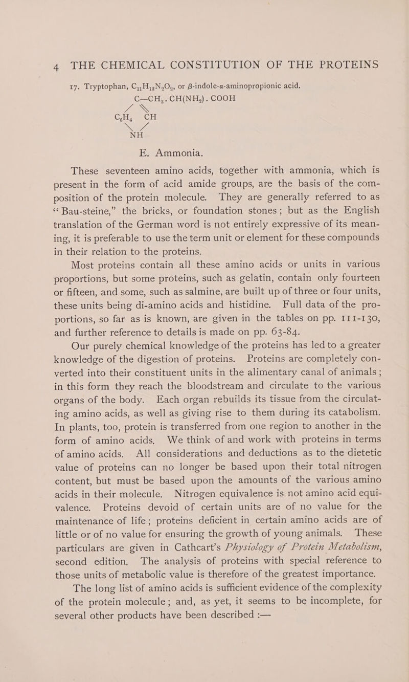 17. Tryptophan, C,,H,,.N.O., or B-indole-a-aminopropionic acid. C—CH,.CH(NH,). COOH \ E. Ammonia. These seventeen amino acids, together with ammonia, which is present in the form of acid amide groups, are the basis of the com- position of the protein molecule. They are generally referred to as ‘ Bau-steine,” the bricks, or foundation stones; but as the English translation of the German word is not entirely expressive of its mean- ing, it is preferable to use the term unit or element for these compounds in their relation to the proteins. Most proteins contain all these amino acids or units in various proportions, but some proteins, such as gelatin, contain only fourteen or fifteen, and some, such as salmine, are built up of three or four units, these units being di-amino acids and histidine. Full data of the pro- portions, so far as is known, are given in the tables on pp. II1I-130, and further reference to details is made on pp. 63-84. Our purely chemical knowledge of the proteins has led to a greater knowledge of the digestion of proteins. Proteins are completely con- verted into their constituent units in the alimentary canal of animals; in this form they reach the bloodstream and circulate to the various organs of the body. Each organ rebuilds its tissue from the circulat- ing amino acids, as well as giving rise to them during its catabolism. In plants, too, protein is transferred from one region to another in the form of amino acids, We think of and work with proteins in terms of amino acids. All considerations and deductions as to the dietetic value of proteins can no longer be based upon their total nitrogen content, but must be based upon the amounts of the various amino acids in their molecule. Nitrogen equivalence is not amino acid equi- valence. Proteins devoid of certain units are of no value for the maintenance of life; proteins deficient in certain amino acids are of little or of no value for ensuring the growth of young animals. These particulars are given in Cathcart’s Physzology of Protein Metabolism, second edition. The analysis of proteins with special reference to those units of metabolic value is therefore of the greatest importance. The long list of amino acids is sufficient evidence of the complexity of the protein molecule; and, as yet, it seems to be incomplete, for several other products have been described :—