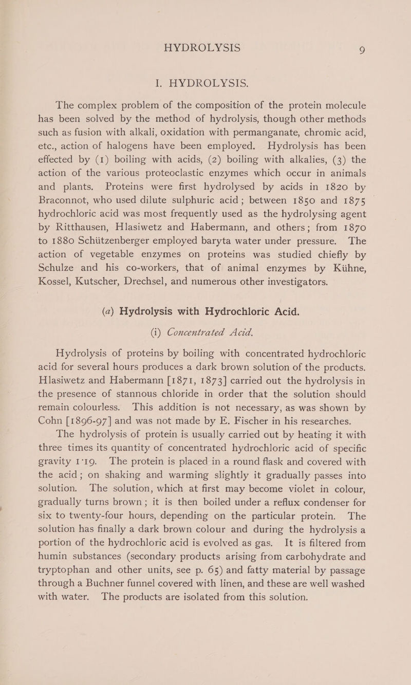 lf HYDROLYSIS. The complex problem of the composition of the protein molecule has been solved by the method of hydrolysis, though other methods such as fusion with alkali, oxidation with permanganate, chromic acid, etc., action of halogens have been employed. Hydrolysis has been effected by (1) boiling with acids, (2) boiling with alkalies, (3) the action of the various proteoclastic enzymes which occur in animals and plants. Proteins were first hydrolysed by acids in 1820 by Braconnot, who used dilute sulphuric acid; between 1850 and 1875 hydrochloric acid was most frequently used as the hydrolysing agent by Ritthausen, Hlasiwetz and Habermann, and others; from 1870 to 1880 Schiitzenberger employed baryta water under pressure. The action of vegetable enzymes on proteins was studied chiefly by Schulze and his co-workers, that of animal enzymes by Kiihne, Kossel, Kutscher, Drechsel, and numerous other investigators. (2) Hydrolysis with Hydrochloric Acid. (i) Concentrated Acid. Hydrolysis of proteins by boiling with concentrated hydrochloric acid for several hours produces a dark brown solution of the products. Hlasiwetz and Habermann [1871, 1873] carried out the hydrolysis in the presence of stannous chloride in order that the solution should remain colourless. This addition is not necessary, as was shown by Cohn [1896-97] and was not made by E. Fischer in his researches. The hydrolysis of protein is usually carried out by heating it with three times its quantity of concentrated hydrochloric acid of specific gravity 1:19. The protein is placed in a round flask and covered with the acid; on shaking and warming slightly it gradually passes into solution. ‘The solution, which at first may become violet in colour, gradually turns brown; it is then boiled under a reflux condenser for six to twenty-four hours, depending on the particular protein. The solution has finally a dark brown colour and during the hydrolysis a portion of the hydrochloric acid is evolved as gas. It is filtered from humin substances (secondary products arising from carbohydrate and tryptophan and other units, see p. 65) and fatty material by passage through a Buchner funnel covered with linen, and these are well washed with water. The products are isolated from this solution.