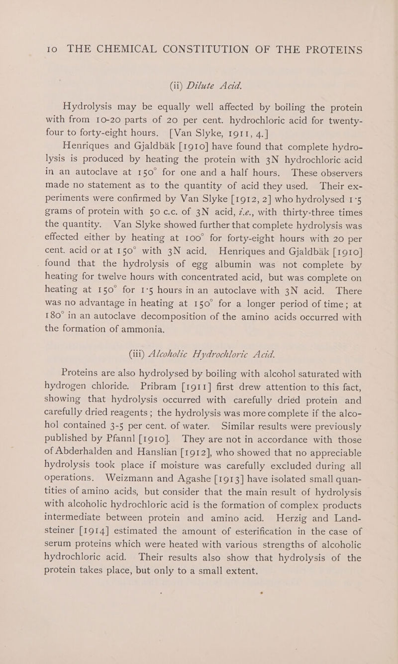(ii) Dilute Acid. Hydrolysis may be equally well affected by boiling the protein with from 10-20 parts of 20 per cent. hydrochloric acid for twenty- four to forty-eight hours. [Van Slyke, rgort, 4.] Henriques and Gjaldbak [1910] have found that complete hydro- lysis is produced by heating the protein with 3N hydrochloric acid in an autoclave at 150° for one and a half hours. These observers made no statement as to the quantity of acid they used. Their ex- periments were confirmed by Van Slyke [1912, 2] who hydrolysed 1°5 grams of protein with 50 c.c. of 3N acid, ze. with thirty-three times the quantity. Van Slyke showed further that complete hydrolysis was effected either by heating at 100° for forty-eight hours with 20 per cent. acid or at 150° with 3N acid. Henriques and Gjaldbak [1910] found that the hydrolysis of egg albumin was not complete by heating for twelve hours with concentrated acid, but was complete on heating at 150° for I°5 hours in an autoclave with 3N acid. There was no advantage in heating at 150° for a longer period of time; at 180° in an autoclave decomposition of the amino acids occurred with the formation of ammonia. (il) Alcoholic Hydrochloric Acid. Proteins are also hydrolysed by boiling with alcohol saturated with hydrogen chloride. Pribram [1911] first drew attention to this fact, showing that hydrolysis occurred with carefully dried protein and carefully dried reagents ; the hydrolysis was more complete if the alco- hol contained 3-5 per cent. of water. Similar results were previously published by Pfannl [t910}. They are not in accordance with those of Abderhalden and Hanslian [1912], who showed that no appreciable hydrolysis took place if moisture was carefully excluded during all operations. Weizmann and Agashe [1913] have isolated small quan- tities of amino acids, but consider that the main result of hydrolysis with alcoholic hydrochloric acid is the formation of complex products intermediate between protein and amino acid. Herzig and Land- steiner [1914] estimated the amount of esterification in the case of serum proteins which were heated with various strengths of alcoholic hydrochloric acid. Their results also show that hydrolysis of the protein takes place, but only to a small extent.