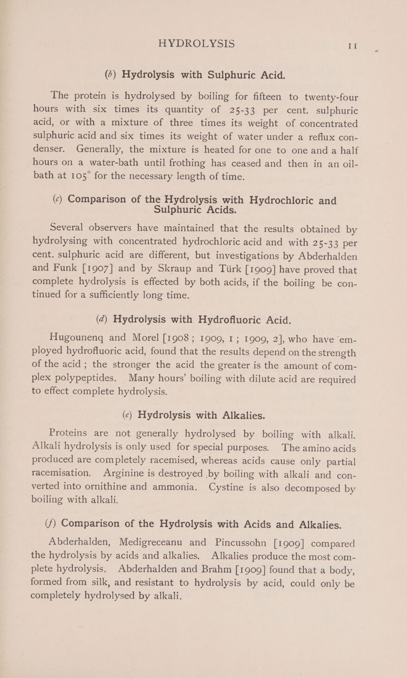 (6) Hydrolysis with Sulphuric Acid. The protein is hydrolysed by boiling for fifteen to twenty-four hours with six times its quantity of 25-33 per cent. sulphuric acid, or with a mixture of three times its weight of concentrated sulphuric acid and six times its weight of water under a reflux con- denser. Generally, the mixture is heated for one to one and a half hours on a water-bath until frothing has ceased and then in an oil- bath at 105° for the necessary length of time. (c) Comparison of the Hydrolysis with Hydrochloric and Sulphuric Acids. Several observers have maintained that the results obtained by hydrolysing with concentrated hydrochloric acid and with 25-33 per cent. sulphuric acid are different, but investigations by Abderhalden and Funk [1907] and by Skraup and Tiirk [1909] have proved that complete hydrolysis is effected by both acids, if the boiling be con- tinued for a sufficiently long time. (¢) Hydrolysis with Hydrofluoric Acid. Hugouneng and Morel [1908; 1909, 1; 1909, 2], who have em- ployed hydrofluoric acid, found that the results depend on the strength of the acid ; the stronger the acid the greater is the amount of com- plex polypeptides. Many hours’ boiling with dilute acid are required to effect complete hydrolysis. (¢) Hydrolysis with Alkalies. Proteins are not generally hydrolysed by boiling with alkali. Alkali hydrolysis is only used for special purposes. The amino acids produced are completely racemised, whereas acids cause only partial racemisation. Arginine is destroyed ,by boiling with alkali and con- verted into ornithine and ammonia. Cystine is also decomposed by boiling with alkali, (f) Comparison of the Hydrolysis with Acids and Alkalies. Abderhalden, Medigreceanu and Pincussohn [1909] compared the hydrolysis by acids and alkalies. Alkalies produce the most com- plete hydrolysis. Abderhalden and Brahm [1909] found that a body, formed from silk, and resistant to hydrolysis by acid, could only be completely hydrolysed by alkali.