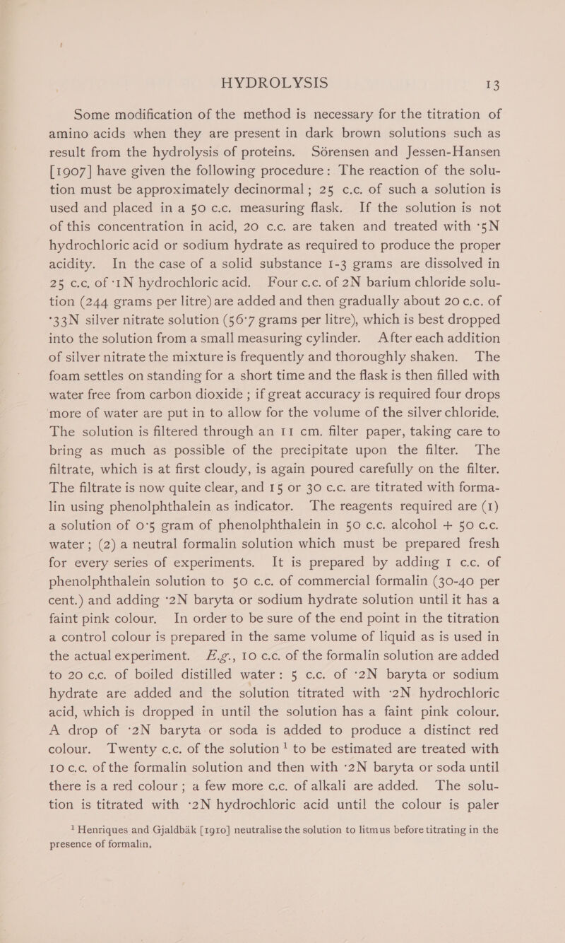 Some modification of the method is necessary for the titration of amino acids when they are present in dark brown solutions such as result from the hydrolysis of proteins. Sorensen and Jessen-Hansen [1907] have given the following procedure: The reaction of the solu- tion must be approximately decinormal; 25 c.c. of such a solution is used and placed in a 50 c.c. measuring flask. If the solution is not of this concentration in acid, 20 c.c. are taken and treated with -5N hydrochloric acid or sodium hydrate as required to produce the proper acidity. In the case of a solid substance 1-3 grams are dissolved in 25 c.c, of ‘tN hydrochloric acid. Four c.c. of 2N barium chloride solu- tion (244 grams per litre) are added and then gradually about 20 c.c. of °33N silver nitrate solution (56°7 grams per litre), which is best dropped into the solution from a small measuring cylinder. After each addition of silver nitrate the mixture is frequently and thoroughly shaken. The foam settles on standing for a short time and the flask is then filled with water free from carbon dioxide ; if great accuracy is required four drops ‘more of water are put in to allow for the volume of the silver chloride. The solution is filtered through an 11 cm. filter paper, taking care to bring as much as possible of the precipitate upon the filter. The filtrate, which is at first cloudy, is again poured carefully on the filter. The filtrate is now quite clear, and 15 or 30 cc. are titrated with forma- lin using phenolphthalein as indicator. The reagents required are (1) a solution of 0°5 gram of phenolphthalein in 50 c.c. alcohol + 50 cc. water ; (2) a neutral formalin solution which must be prepared fresh for every series of experiments. It is prepared by adding 1 cc. of phenolphthalein solution to 50 c.c. of commercial formalin (30-40 per cent.) and adding °2N baryta or sodium hydrate solution until it has a faint pink colour, In order to be sure of the end point in the titration a control colour is prepared in the same volume of liquid as is used in the actualexperiment. F.g., Io c.c. of the formalin solution are added to 20 c.c. of boiled distilled water: 5 c.c. of -2N baryta or sodium hydrate are added and the solution titrated with -2N hydrochloric acid, which is dropped in until the solution has a faint pink colour. A drop of ‘:2N baryta or soda is added to produce a distinct red colour. Twenty c.c. of the solution! to be estimated are treated with 10 c.c. of the formalin solution and then with :-2N baryta or soda until there is a red colour; a few more c.c. of alkali are added. The solu- tion is titrated with -2N hydrochloric acid until the colour is paler ' Henriques and Gjaldbak [1g10] neutralise the solution to litmus before titrating in the presence of formalin,