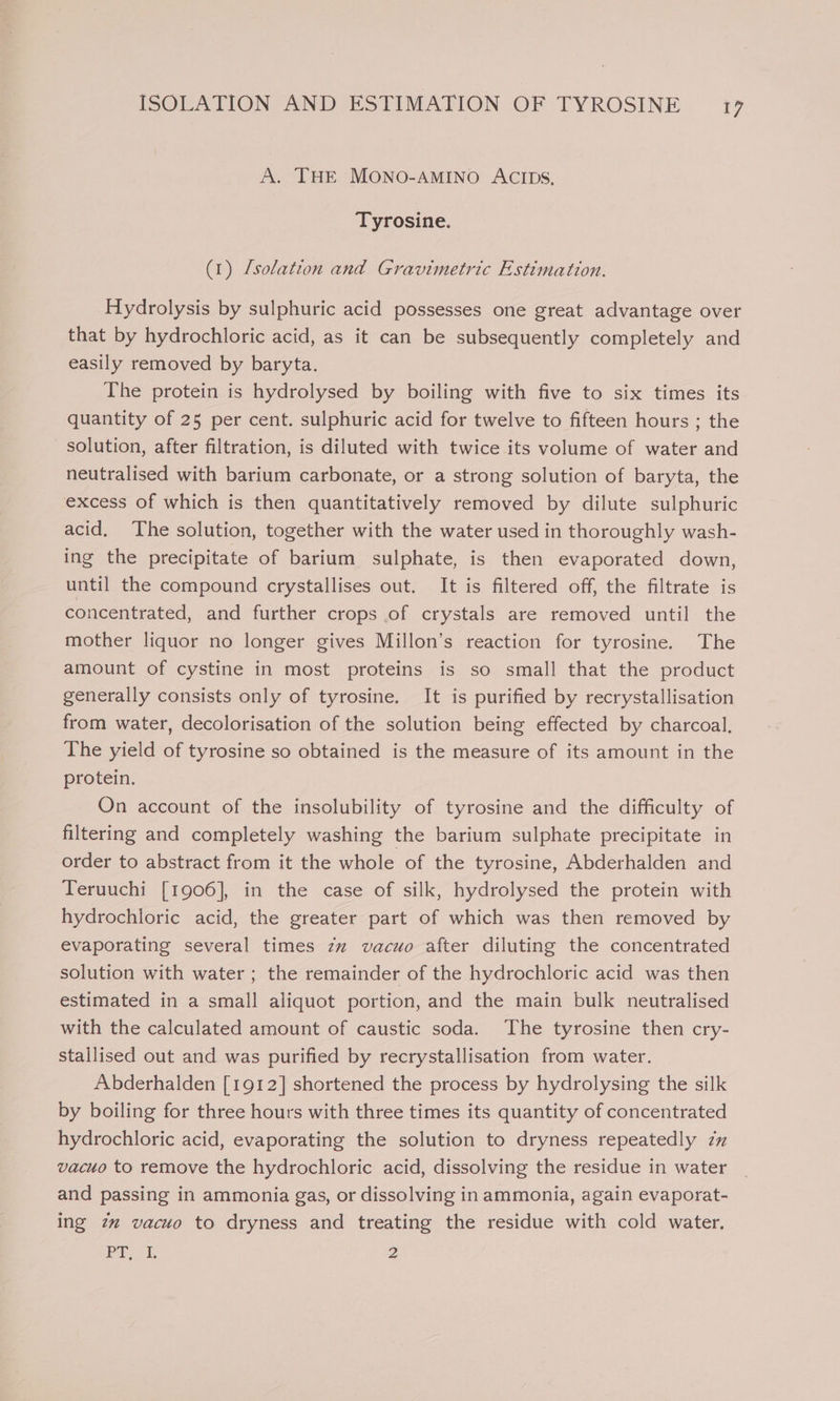 A. THE MONO-AMINO ACIDS, Tyrosine. (1) /solation and Gravimetric Estimation. Hydrolysis by sulphuric acid possesses one great advantage over that by hydrochloric acid, as it can be subsequently completely and easily removed by baryta. The protein is hydrolysed by boiling with five to six times its quantity of 25 per cent. sulphuric acid for twelve to fifteen hours ; the solution, after filtration, is diluted with twice its volume of water and neutralised with barium carbonate, or a strong solution of baryta, the excess of which is then quantitatively removed by dilute sulphuric acid, The solution, together with the water used in thoroughly wash- ing the precipitate of barium sulphate, is then evaporated down, until the compound crystallises out. It is filtered off, the filtrate is concentrated, and further crops of crystals are removed until the mother liquor no longer gives Millon’s reaction for tyrosine. The amount of cystine in most proteins is so small that the product generally consists only of tyrosine. It is purified by recrystallisation from water, decolorisation of the solution being effected by charcoal. The yield of tyrosine so obtained is the measure of its amount in the protein. On account of the insolubility of tyrosine and the difficulty of filtering and completely washing the barium sulphate precipitate in order to abstract from it the whole of the tyrosine, Abderhalden and Teruuchi [1906], in the case of silk, hydrolysed the protein with hydrochloric acid, the greater part of which was then removed by evaporating several times zz vacuo after diluting the concentrated solution with water ; the remainder of the hydrochloric acid was then estimated in a small aliquot portion, and the main bulk neutralised with the calculated amount of caustic soda. The tyrosine then cry- stallised out and was purified by recrystallisation from water. Abderhalden [1912] shortened the process by hydrolysing the silk by boiling for three hours with three times its quantity of concentrated hydrochloric acid, evaporating the solution to dryness repeatedly zz vacuo to remove the hydrochloric acid, dissolving the residue in water and passing in ammonia gas, or dissolving in ammonia, again evaporat- ing 7 vacuo to dryness and treating the residue with cold water. ET i, 2